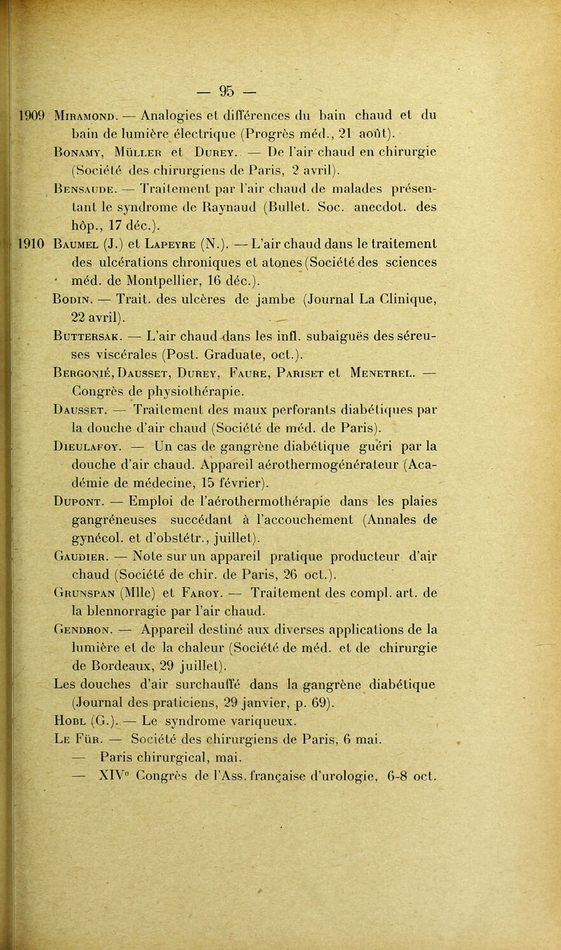 1909 Miramond. — Analogies et différences du bain chaud et du bain de lumière électrique (Progrès méd., 21 août). Bonamy, Müller et Durey. — De l’air chaud en chirurgie (Société des chirurgiens de Paris, 2 avril). Bensaude. — Traitement par l’air chaud de malades présen- tant le syndrome de Raynaud (Bullet. Soc. anecdot. des hôp., 17 déc.). 1910 Baumel (J.) et Lapeyre (N.). —L’air chaud dans le traitement des ulcérations chroniques et atones (Société des sciences • méd. de Montpellier, 16 déc.). Bodin. — Trait, des ulcères de jambe (Journal La Clinique, 22 avril). — Buttersak. — L’air chaud dans les infl. subaiguës des séreu- ses viscérales (Post. Graduate, oct.). Bergonié, Dausset, Durey, Faure, Pariset et Menetrel. — Congrès de physiothérapie. Dausset. — Traitement des maux perforants diabétiques par la douche d’air chaud (Société de méd. de Paris). Dieulaeoy. — Un cas de gangrène diabétique guéri par la douche d’air chaud. Appareil aérothermogénérateur (Aca- démie de médecine, 15 février). Dupont. — Emploi de l’aérothermothérapie dans les plaies gangréneuses succédant à l’accouchement (Annales de gynécol. et d’obstétr., juillet). Gaudier. — Note sur un appareil pratique producteur d’air chaud (Société de chir. de Paris, 26 oct.). Grunspan (Mlle) et Faroy. — Traitement des compl. art. de la blennorragie par l’air chaud. CiENDRON. — Appareil destiné aux diverses applications de la lumière et de la chaleur (Société de méd. et de chirurgie de Bordeaux, 29 juillet). Les douches d’air surchauffé dans la gangrène diabétique (Journal des praticiens, 29 janvier, p. 69). Hobl (G.). — Le syndrome variqueux. Le Für. — Société des chirurgiens de Paris, 6 mai. — Paris chirurgical, mai. 'k: , — XIV° Congrès de l’Ass. française d’urologie, 6-8 oct.