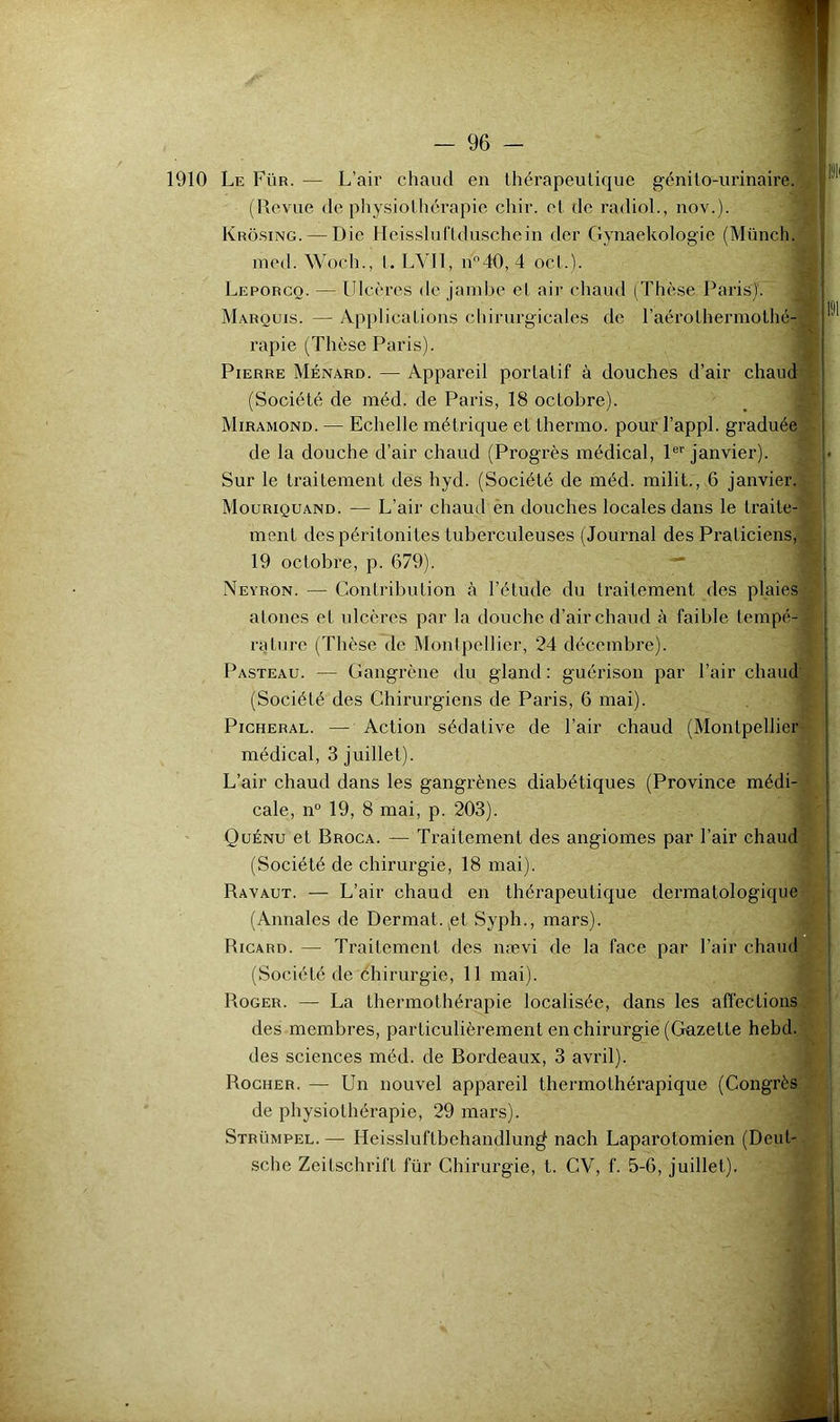 1910 Le Für. — L’air chaud en thérapeutique génito-urinaire. (Revue de physiothérapie chir. et de radioL, nov.). Krosing. — Die Heissluflduschein der Gynaekologie (Münch. med. Woch., l. LVll, n40, 4 oct.). Leporcq. — Ulcères de jambe et air chaud (Thèse Paris)'. i_ Marquis. — Applications chirurgicales de raérothermothc-A rapie (Thèse Paris). Pierre Ménard. — Appareil portatif à douches d’air chaud ^ (Société de inéd. de Paris, 18 octobre). Miramond. — Echelle métrique et thermo. pour l’appl. graduée - de la douche d’air chaud (Progrès médical, 1®’'janvier). Sur le traitement des hyd. (Société de méd. milit., 6 janvier. Mouriquand. — L’air chaud en douches locales dans le traite-' ment des péritonites tuberculeuses (Journal des Praticiens, , 19 octobre, p. 679). ' Neyron. — Contribution à l’étude du traitement des plaies atones et ulcères par la douche d’air chaud à faible tempé- rature (Thèse de Montpellier, 24 décembre). Pasteau. — Gangrène du gland : guérison par l’air chaud (Société des Chirurgiens de Paris, 6 mai). PicHERAL. — Action sédative de l’air chaud (Montpellier médical, 3 juillet). L’air chaud dans les gangrènes diabétiques (Province médi- cale, n° 19, 8 mai, p. 203). Quénu et Broca. — Traitement des angiomes par l’air chaud (Société de chirurgie, 18 mai). Ravaut. — L’air chaud en thérapeutique dermatologique (Annales de Dermat.^et Syph., mars). Ricard. — Traitement des nævi de la face par l’air chaud (Société de éhirurgie, 11 mai). Roger. — La thermothérapie localisée, dans les afl'ections. des membres, particulièrement en chirurgie (Gazette hebd. , des sciences méd. de Bordeaux, 3 avril). Rocher. — Un nouvel appareil thermothérapique (Congrès de physiothérapie, 29 mars). Strümpel. — Heissluftbehandlun^ nach Laparotomien (Deut- sche Zeitschrift für Chirurgie, t. CV, f. 5-6, juillet).