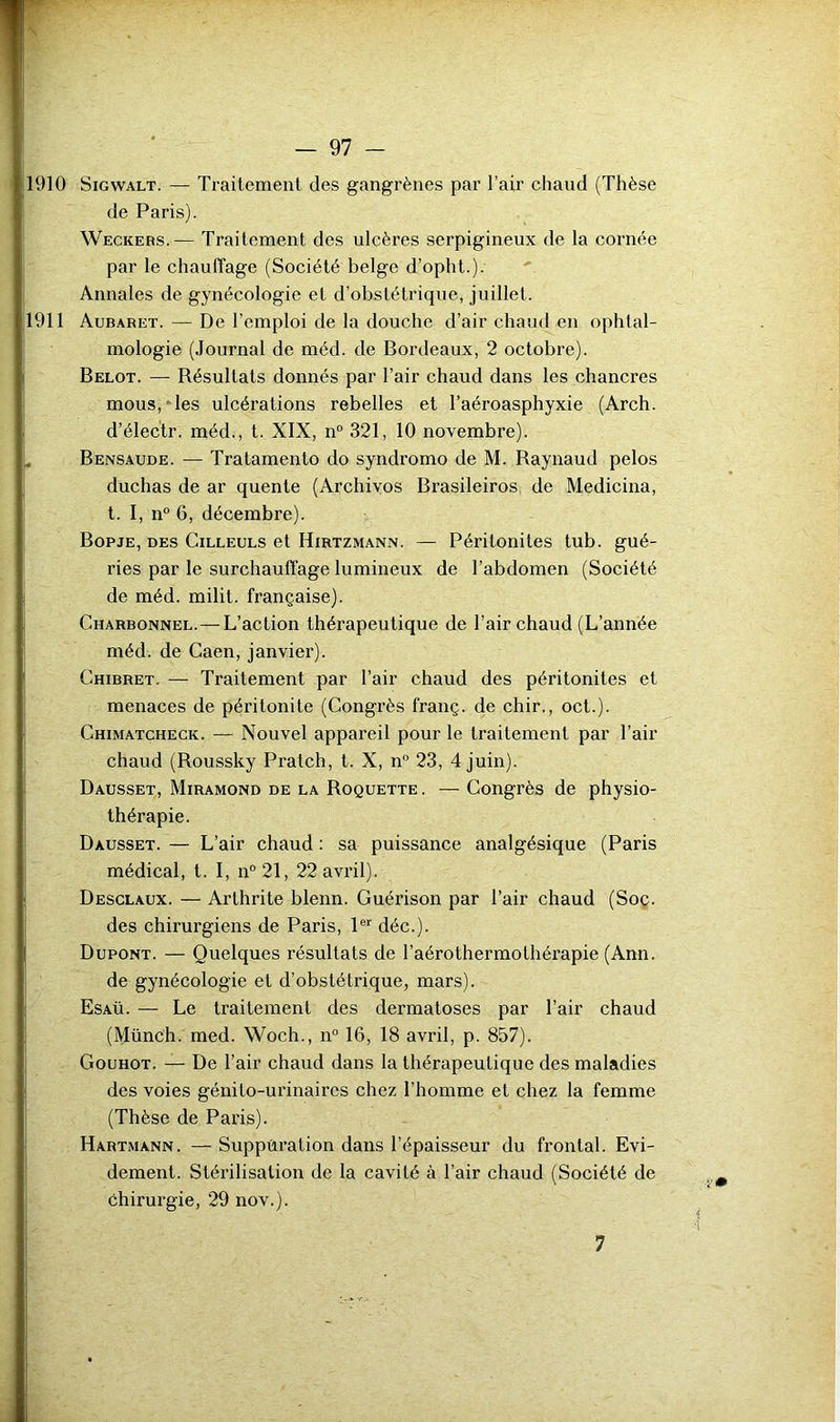 1910 SiGWALT. — Traitement des gangrènes par l’air chaud (Thèse de Paris). Weckers.— Traitement des ulcères serpigineux de la cornée par le chauffage (Société belge d’opht.). Annales de gynécologie et d’obstétrique, juillet. 1911 Aubaret. — De l’emploi de la douche d’air chaud en ophtal- mologie (Journal de méd. de Bordeaux, 2 octobre). Belot. — Bésultats donnés par l’air chaud dans les chancres mous,-les ulcérations rebelles et l’aéroasphyxie (Arch. d’électr. méd., t. XIX, n“ 321, 10 novembre). . Bensaude. — Tratamento do syndromo de M. Baynaud pelos duchas de ar quente (Archives Brasileiros de Medicina, t. I, n° 6, décembre). Bopje, des Cilleuls et Hirtzmann. — Péritonites tub. gué- ries par le surchauffage lumineux de l’abdomen (Société de méd. milit. française). Charbonnel.—L’action thérapeutique de l’air chaud (L’année méd. de Caen, janvier). ( Ghibret. — Traitement par l’air chaud des péritonites et menaces de péritonite (Congrès franç. de chir., oct.). i Chimatchegk. — Nouvel appareil pour le traitement par l’air chaud (Roussky Pratch, t. X, n° 23, 4 juin). Dausset, Miramond de la Roquette . — Congrès de physio- thérapie. Dausset. — L’air chaud ; sa puissance analgésique (Paris médical, t. I, n“21, 22 avril). Desclaux. — Arthrite blenn. Guérison par l’air chaud (Soç. des chirurgiens de Paris, 1®*' déc.). Dupont. — Quelques résultats de l’aérothermothérapie (Ann. de gynécologie et d’obstétrique, mars). Esaü. — Le traitement des dermatoses par l’air chaud (Münch. med. Woch., n° 16, 18 avril, p. 857). i Gouhot. — De l’air chaud dans la thérapeutique des maladies des voies génito-urinaires chez l’homme et chez la femme (Thèse de Paris). Hartmann. — Suppûration dans l’épaisseur du frontal. Evi- dement. Stérilisation de la cavité à l’air chaud (Société de I chirurgie, 29 nov.). 7