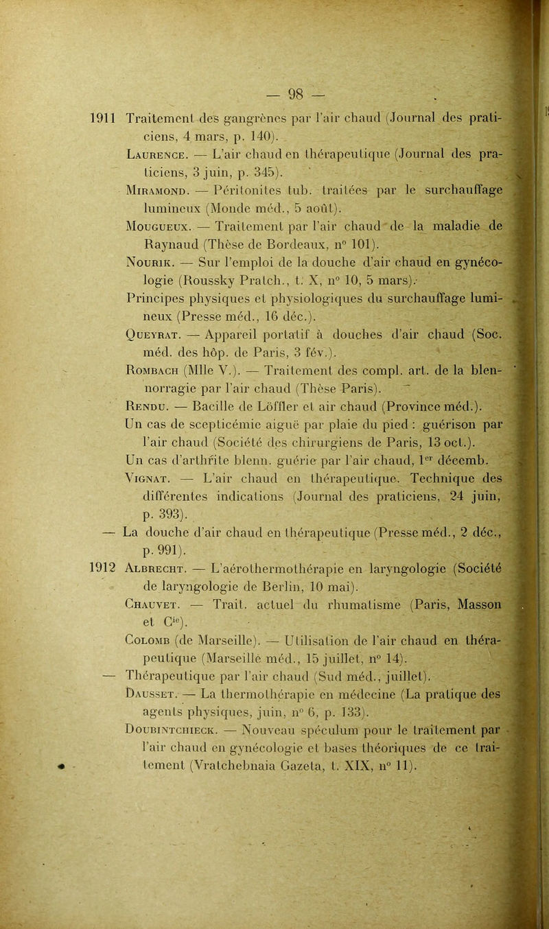 1911 Traitement des gangrènes par l’air chaud (Journal des prati- ciens, 4 mars, p. 140). Laurence. — L’air chaud en thérapeutique (Journal des pra- ticiens, 3 juin, p. 345). Miramond. — Périlonites tub. traitées par le surchauffage lumineux (Monde méd., 5 août). Mougueux.—Traitement par l’air chaud de la maladie de Raynaud (Thèse de Bordeaux, n 101). Nourik. — Sur l’emploi de la douche d’air chaud en gynéco- logie (Roussky Pratch., t. X, n“ 10, 5 mars).- Principes physiques et physiologiques du surchauffage lumi- neux (Presse méd., 16 déc.). Queyrat. — Appareil portatif à douches d’air chaud (Soc. méd. des hôp. de Paris, 3 fév.). Rombach (Mlle V.). — Traitement des compl. art. de la blen- norragie par l’air chaud (Thèse Paris). - Rendu. — Bacille de Lôffler et air chaud (Province méd.). Un cas de scepticémie aiguë par plaie du pied : guérison par l’air chaud (Société des chirurgiens de Paris, 13ocl.). Un cas d’arthrite blenn. guérie par l’air chaud, P*' décemb. ViGNAT. — L’air chaud en lhérapeuLi(}ue. Technique des différentes indications (Journal des praticiens, 24 juin, p. 393). — La douche d’air chaud en thérapeutique (Presse méd., 2 déc., p. 991). 1912 Albrecht. — L’aérothermothérapie en laryngologie (Société de laryngologie de Berlin, 10 mai). Chauvet. — Trait, actuel du rhumatisme (Paris, Masson et C‘®). Colomb (de Marseille). — Utilisalion de l’air chaud en théra- peutique (Marseille méd., 15 juillet, n® 14). — Thérapeutique par l’air chaud (Sud méd., juillet). Dausset. — La thei’molhérapic en médecine (La pratique des agents physiques, juin, n” 6, p. 133). Doubintchieck. — Nouveau spéculum pour le traitement par - l’air chaud en gynécologie et bases théoriques de ce Irai- • tement (Vratchebnaia Gazeta, t. XIX, n° 11).