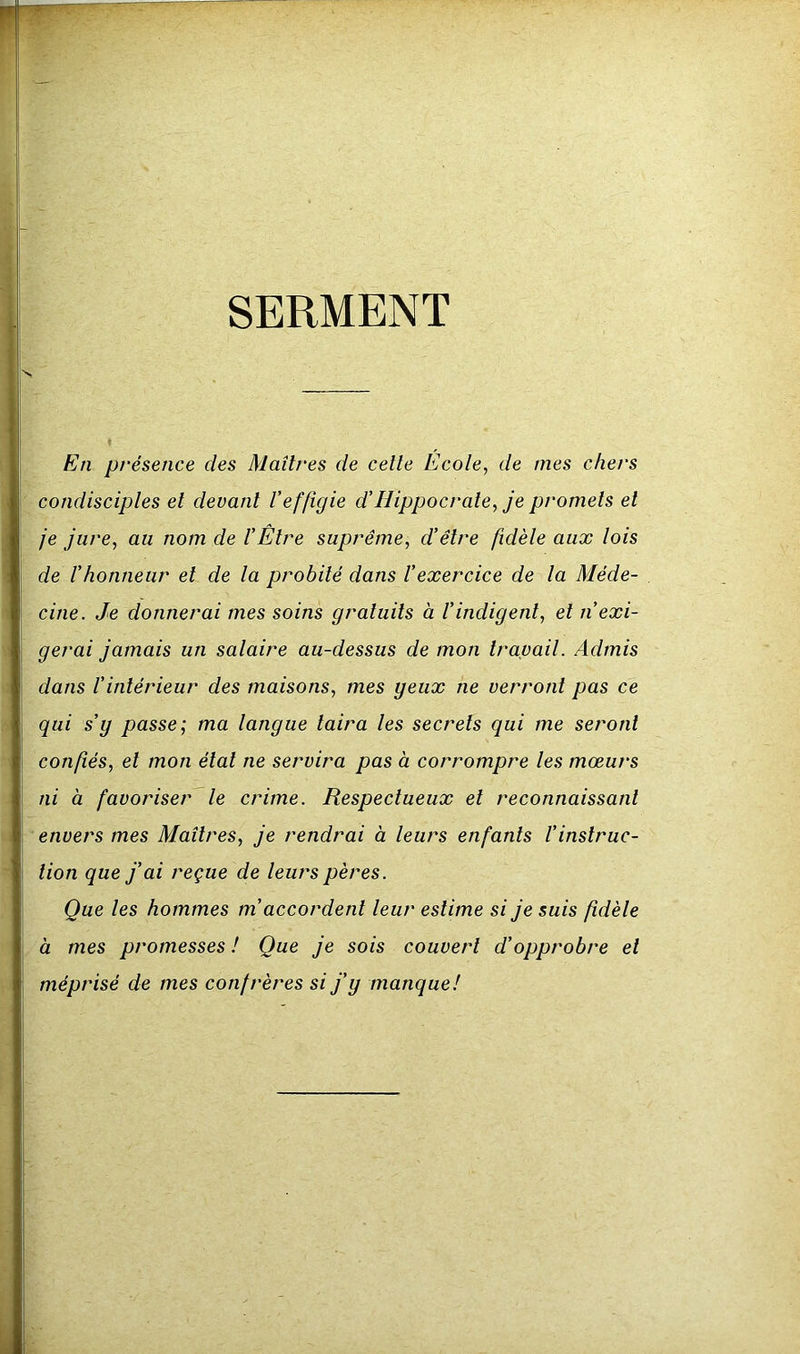 SERMENT En présence des Maîtres de celle Ecole^ de mes chers condisciples el devant l’effigie d’Hippocrate, je promets et je jure, au nom de l’Etre suprême, d’être fidèle aux lois de l’honneur et de la probité dans l’exercice de la Méde- cine. Je donnerai mes soins gratuits à l’indigent, et n’exi- gerai jamais un salaire au-dessus de mon travail. Admis dans l’intérieur des maisons, mes yeux ne verront pas ce qui s’y passe; ma langue taira les secrets qui me seront confiés, el mon étal ne servira pas à corrompre les mœurs ni à favoriser le crime. Respectueux el reconnaissant envers mes Maîtres, je rendrai à leurs enfants l’instruc- tion que j’ai reçue de leurs pères. Que les hommes m’accordent leur estime si je suis fidèle à mes promesses ! Que je sois couvert d’opprobre el méprisé de mes confrères si j’y manque!