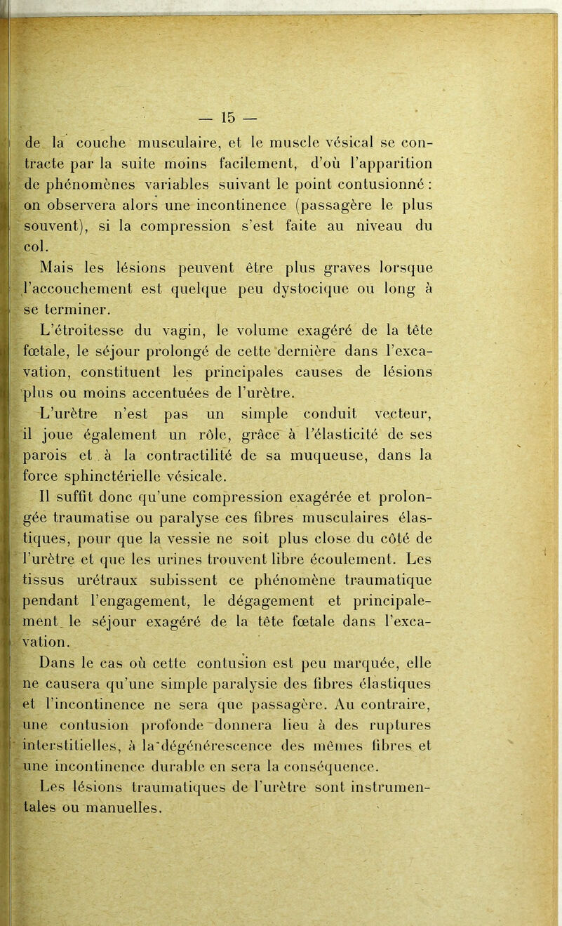 de la couche musculaire, et le muscle vésical se con- tracte par la suite moins facilement, d’où l’apparition de phénomènes variables suivant le point contusionné : on observera alors une incontinence (passagère le plus souvent), si la compression s’est faite au niveau du col. Mais les lésions peuvent être plus graves lorsque l’accouchement est quelque peu dystocique ou long à se terminer. L’étroitesse du vagin, le volume exagéré de la tête fœtale, le séjour prolongé de cette dernière dans l’exca- vation, constituent les principales causes de lésions 'plus ou moins accentuées de l’urètre. L’urètre n’est pas un simple conduit vecteur, il joue également un rôle, grâce à l’élasticité de ses parois et . à la contractilité de sa muqueuse, dans la force sphinctérielle vésicale. Il suffit donc qu’une compression exagérée et prolon- gée traumatise ou paralyse ces fibres musculaires élas- tiques, pour que la vessie ne soit plus close du côté de l’urètre et que les urines trouvent libre écoulement. Les tissus urétraux subissent ce phénomène traumatique pendant l’engagement, le dégagement et principale- ment, le séjour exagéré de la tête fœtale dans l’exca- vation. Dans le cas où cette contusion est peu marquée, elle ne causera qu’une simple paralysie des fibres élastiques et l’incontinence ne sera que passagère. Au contraire, une contusion profonde 'donnera lieu à des ruptures interstitielles, à la'dégénérescence des mêmes fibres, et une incontinence durable en sera la conséquence. Les lésions traumatiques de l’urètre sont instrumen- tales ou manuelles.