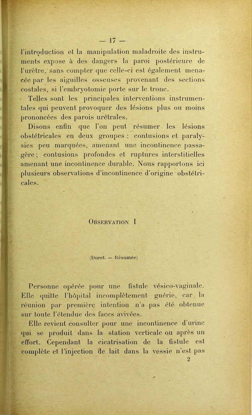 l’introduction et la manipulation maladroite des instru- ments expose à des dangers la paroi postérieure de l’urètre, sans compter que celle-ci est également mena- cée par les aiguilles osseuses provenant des sections costales, si l’embryotomie porte sur le tronc. ^ Telles sont les principales interventions instrumen- tales qui peuvent provoquer des lésions plus ou moins prononcées des parois urétrales. Disons enfin que l’on peut résumer les lésions obstétricales en deux groupes : contusions et paraly- sies peu marquées, amenant une incontinence passa- gère ; contusions profondes et ruptures interstitielles amenant une incontinence durable. Nous rapportons ici plusieurs observations d’incontinence d’origine obstétri- cales. Observation I (Duret. — Résumée) Personne opérée pour une fistule vésico-vaginale. Elle quitte l’hôpital incomplètement guérie, car la réunion par première intention n’a pas été obtenue sur toute l’étendue des faces avivées. Elle revient consulter pour une incontinence d’urine qui se produit dans la station Verticale ou après un effort. Cependant la cicatrisation de la fistule est complète et l’injection de lait dans la vessie n’est pas 2