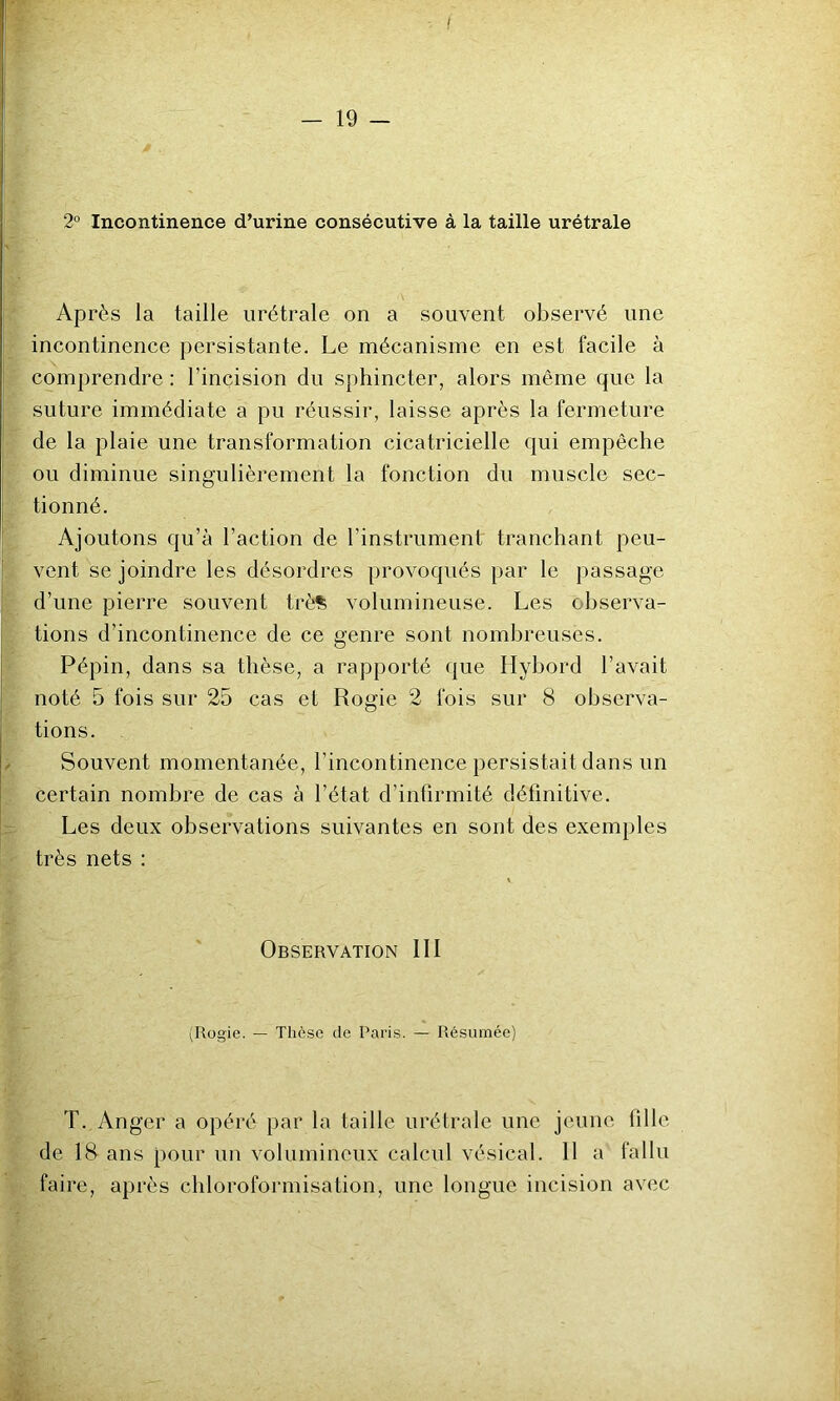I - 19 - 2° Incontinence d’urine consécutive à la taille urétrale Après la taille urétrale on a souvent observé une incontinence persistante. Le mécanisme en est facile à comprendre : l’incision du sphincter, alors même que la suture immédiate a pu réussir, laisse après la fermeture de la plaie une transformation cicatricielle qui empêche ou diminue singulièrement la fonction du muscle sec- tionné. Ajoutons qu’à l’action de l’instrument tranchant peu- vent se joindre les désordres provoqués par le passage d’une pierre souvent trè% volumineuse. Les observa- tions d’incontinence de ce genre sont nombreuses. Pépin, dans sa thèse, a rapporté que Llybord l’avait noté 5 fois sur 25 cas et Rogie 2 fois sur 8 observa- tions. Souvent momentanée, l’incontinence persistait dans un certain nombre de cas à l’état d’infirmité définitive. Les deux observations suivantes en sont des exemples très nets : Observation III (Rogie. — Thô.se de Paris. — Résumée) T. Anger a opéré par la taille urétrale une jeune fille de 18 ans pour un volumineux calcul vésical. Il a fallu faire, après chloroformisation, une longue incision avec