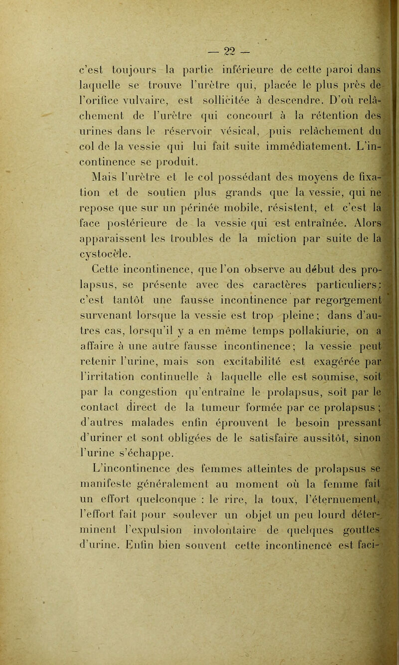 c’est toujours la partie inférieure de cette paroi clans la(|uelle se trouve l’urètre c|ui, placée le plus près de l’orifice vulvaire, est sollicitée à descendre. D’où relâ- chement de l’urètre (pii concourt à la rétention des urines dans le réservoir vésical, puis relâchement du col de la vessie c]ui lui fait suite immédiatement. L’in- continence se produit. Mais l’urètre et le col possédant des moyens de fixa- tion et de soutien plus grands cpie la vessie, qui ne . repose que sur un périnée mobile, résistent, et c’est la face postérieure de la vessie qui est entraînée. Alors apparaissent les troubles de la miction par suite de la cystocèle. Cette incontinence, que l’on observe au début des pro- lapsus, se présente avec des caractères particuliers; c’est tantôt une fausse incontinence par regorgement survenant lorsque la vessie est trop pleine ; dans d’au- tres cas, lorsqu’il y a en même temps pollakiurie, on a affaire à une autre fausse incontinence; la vessie peut retenir l’urine, mais son excitabilité est exagérée par l’irritation continuelle à laquelle elle est soumise, soit par la congestion qu’entraîne le prolapsus, soit par le .q contact direct de la tumeur formée par ce prolapsus ; ' ■ d’autres malades enfin éprouvent le besoin pressant d’uriner .et sont obligées de le satisfaire aussitôt, sinon i l’urine s’échappe. y L’incontinence des femmes atteintes de prolapsus se manifeste généralement au moment où la femme fait un effort quelconque ; le rire, la toux, l’étcîrnuement, . l’effort fait pour soulever un objet un peu lourd déter-, minent l’expulsion involontaire de queh|ues gouttes | d’urine. Enfin bien souvent cette incontinence est faci-' i