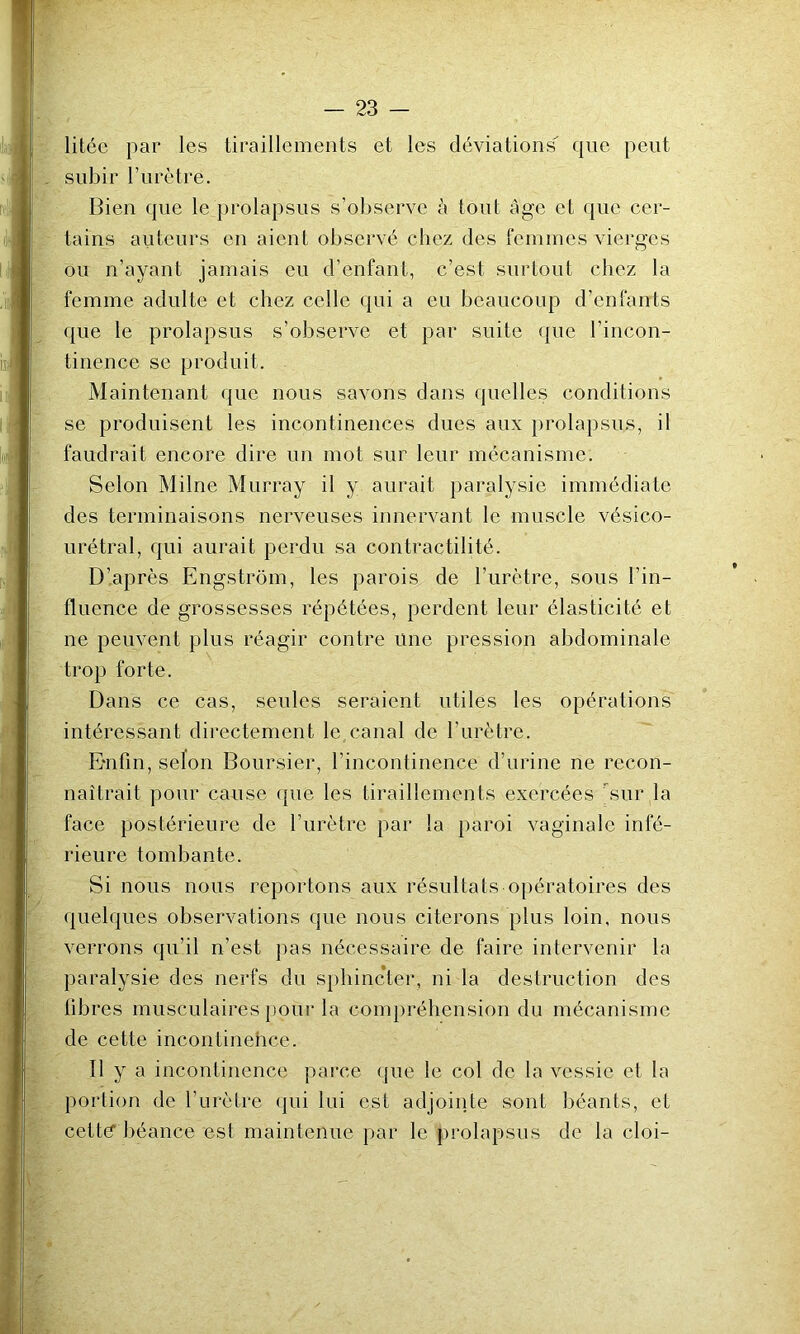 litéc par les tiraillements et les déviations que peut subir l’iirètre. Bien que le prolapsus s’observe <à tout Age et que cer- tains auteurs en aient observé chez des femmes vierges Ou n’ayant jamais eu d’enfant, c’est surtout chez la femme adulte et chez celle qui a eu beaucoup d’enfants que le prolapsus s’observe et par suite ({ue l’incon- tinence se produit. Maintenant que nous savons dans (juelles conditions se produisent les incontinences dues aux })rolapsus, il faudrait encore dire un mot sur leur mécanisme. Selon Milne Murray il y aurait paralysie immédiate des terminaisons nerveuses innervant le muscle vésico- urétral, qui aurait perdu sa contractilité. D’.après Engstrom, les parois de l’urètre, sous l’in- fluence de grossesses répétées, perdent leur élasticité et ne peuvent plus réagir contre une pression abdominale trop forte. Dans ce cas, seules seraient utiles les opérations intéressant directement le canal de l’urètre. E'nfin, selon Boursier, l’incontinence d’urine ne recon- naîtrait pour cause que les tiraillements exercées sur la face postérieure de l’urètre par la paroi vaginale infé- rieure tombante. Si nous nous reportons aux résultats opératoires des quelques observations que nous citerons plus loin, nous verrons qu’il n’est pas nécessaire de faire intervenir la paralysie des nerfs du sphincter, ni la destruction des libres musculaires pour la compréhension du mécanisme de cette incontinehce. Il y a incontinence parce (pie le col de la vessie et la portion de l’urètre <jui lui est adjointe sont béants, et cetté béance est maintenue par le prolapsus de la cloi-