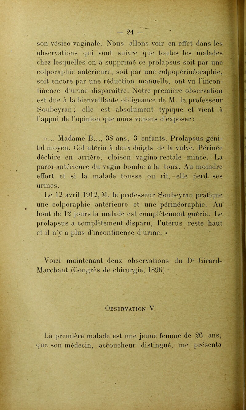 son vésico-vaginale. N'ous allons voir en effet clans les observations cjui vont suivre c|ue toutes les malades chez lescjuelles on a supprimé ce prolapsus soit par une colporaphie antérieure, soit par une colpopérinéoraphie, soit encore par une réduction manuelle, ont vu l’incon- tinence d’urine disparaître. Notre première observation est due à la bienveillante obligeance de M. le professeur Soubeyran ; elle est absolument typicjue et vient à l’appui de l’opinion cjue nous venons d’exposer : «... Madame B..., 38 ans, 3 enfants. Prolapsus géni- tal moyen. Col utérin à deux doigts de la vulve. Périnée déchiré en arrière, cloison vagino-rectale mince. La paroi antérieure du vagin bombe à la toux. Au moindre effort et si la malade tousse ou rit, elle perd ses urines. Le 12 avril 1912, M. le professeur Soubeyran pratique une colporaphie antérieure et une périnéoraphie. Au bout de 12 jours la malade est complètement guérie. Le prolapsus a complètement disparu, l’utérus reste haut et il n’y a plus d’incontinence d’urine. » Voici maintenant deux observations du D'' Girard- Marchant (Congrès de chirurgie, 1896) : Observation V La première malade est une jeune femme de 26 ans, que son médecin, accoucheur distingué, me présenta
