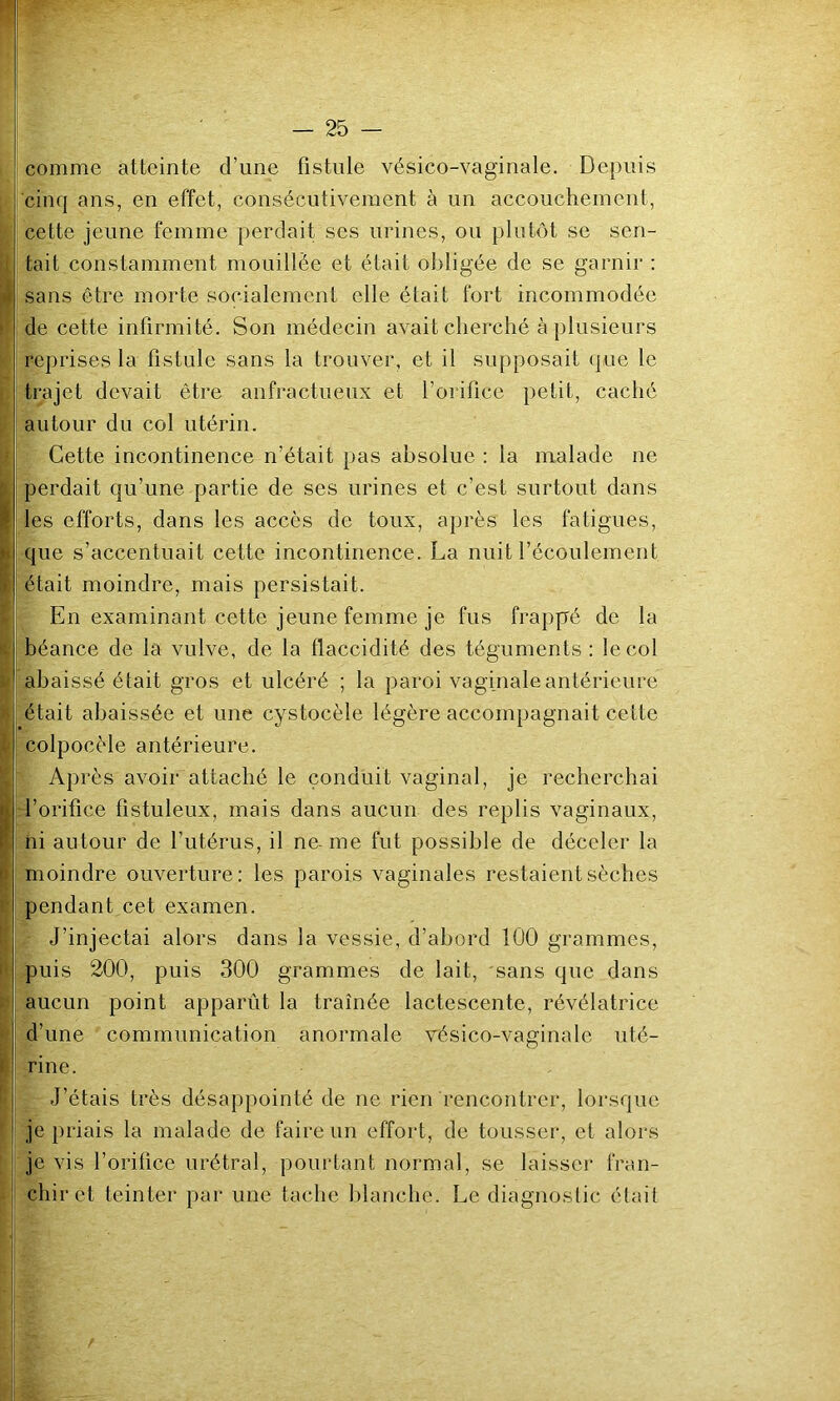 comme atteinte d’une fistule vésico-vaginale. Depuis cinq ans, en effet, consécutivement à un accouchement, cette jeune femme perdait ses urines, ou plutôt se sen- tait constamment mouillée et était obligée de se garnir ; sans être morte socialement elle était fort incommodée de cette infirmité. Son médecin avait cherché à plusieurs reprises la fistule sans la trouver, et il supposait (jue le trajet devait être anfractueux et l’orifice petit, caché autour du col utérin. Cette incontinence n’était pas absolue : la malade ne perdait qu’une partie de ses urines et c’est surtout dans les efforts, dans les accès de toux, après les fatigues, que s’accentuait cette incontinence. La nuit l’écoulement était moindre, mais persistait. En examinant cette jeune femme je fus frappé de la béance de la vulve, de la flaccidité des téguments : le col abaissé était gros et ulcéré ; la paroi vaginale antérieure était abaissée et une cystocèle légère accompagnait cette colpocèle antérieure. Après avoir attaché le conduit vaginal, je recherchai l’orifice fistuleux, mais dans aucun des replis vaginaux, ni autour de l’utérus, il ne- me fut possible de déceler la moindre ouverture: les parois vaginales restaient sèches pendant cet examen. J’injectai alors dans la vessie, d’abord 100 grammes, puis 200, puis 300 grammes de lait, sans que dans aucun point apparût la traînée lactescente, révélatrice d’une communication anormale vésico-vaginale uté- rine. J’étais très désappointé de ne rien rencontrer, lorsque je priais la malade de faire un effort, de tousser, et alors je vis l’orifice urétral, pourtant normal, se laisser fran- chir et teinter par une tache blanche. Le diagnoslic était