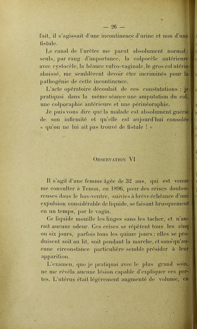 fait, il s’agissait d’une incontinence d’urine et non d’une | fistule. Le canal, de l’urètre me parut absolument normal : seuls, par rang d’importance, la colpocèle antérieure avec cystocèle, la béance vulvo-vaginale, le gros col utérin abaissé, me semblèrent devoir être incriminés pour la pathogénie de cette incontinence. , L’acte opératoire découlait de ces constatations : je pratiquai dans la même séance une amputation du col, une colporaphie antérieure et une périnéoraphie. Je puis vous dire que la malade est absolumént guérie de son infirmité et qu’elle est aujourd’hui consolée « qu’on ne lui ait pas trouvé de fistule ! » Observation VI Il s’agit d’une femme âgée de 32 ans, qui est venue s me consulter à Tenon, en 1896, pour des crises doulou- reuses dans le bas-ventre, suivies à brève échéance d’imé i expulsion considérable de liquide, se faisant brusquement en un temps, par le vagin. Ce liquide mouille les linges sans les tacher, et n’au- rait aucune odeur. Ces crises se répètent tous les cinq ou six jours, parfois tous les quinze jours : elles se pro- duisent soit au lit, soit pendant la marche, et sans qu’au- cune circonstance particulière semble présider à leur apparition. L’examen, que je pratiquai avec le plus grand soin, ne me révéla aucune lésion capable d’expliquer ces per- tes. L’utérus était légèrement augmenté de volume, en