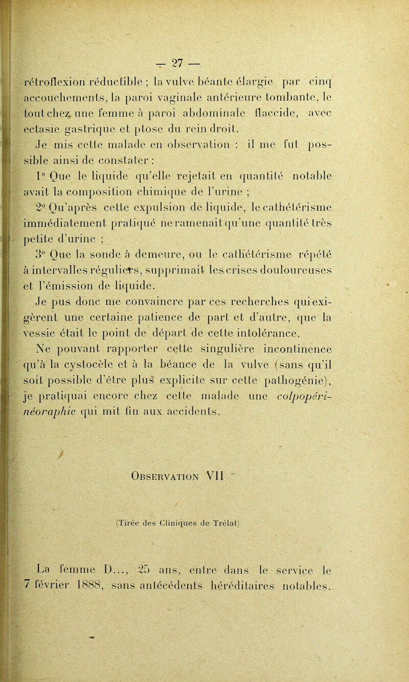 rétroflexion réductible ; la vulve béante élargie par cinq accouchements, la paroi vaginale antérieure tombante, le tout cbe:^ une femme à paroi abdominale flaccide, avec ectasie gastrique et ptose du rein droit. Je mis cette malade en observation ; il me fut pos- sible ainsi de constater : 1° Que le li({uide qu’elle rejetait en quantité notable avait la composition chimique de l’urine ; 2^ Ou’après cette expulsion de licjuide, le cathétérisme immédiatement pratiqué ne ramenait qu’une quantité très petite d’urine ; 3° Que la sonde à demeure, ou le cathétérisme répété à intervalles réguliers, supprimait les crises douloureuses et l’émission de liquide. Je pus donc me convaincre par ces recherches qui exi- gèrent une certaine patience de part et d’autre, (|ue la vessie était le point de départ de cette intolérance. Ne pouvant rapporter cette singulière incontinence qu’à la cystocèle et à la béance de la vulve (sans qu’il soit possible d’être plus explicite sur cette pathogénie), je pratiquai encore chez cette malade une colpopéri- néoraphie qui mit fin aux accidents. Observation VII (Tirée des Cliniques de Trclat) La femme D..., 25 ans, entre dans le service le 7 février 1888, sans antécédents héréditaires notables.