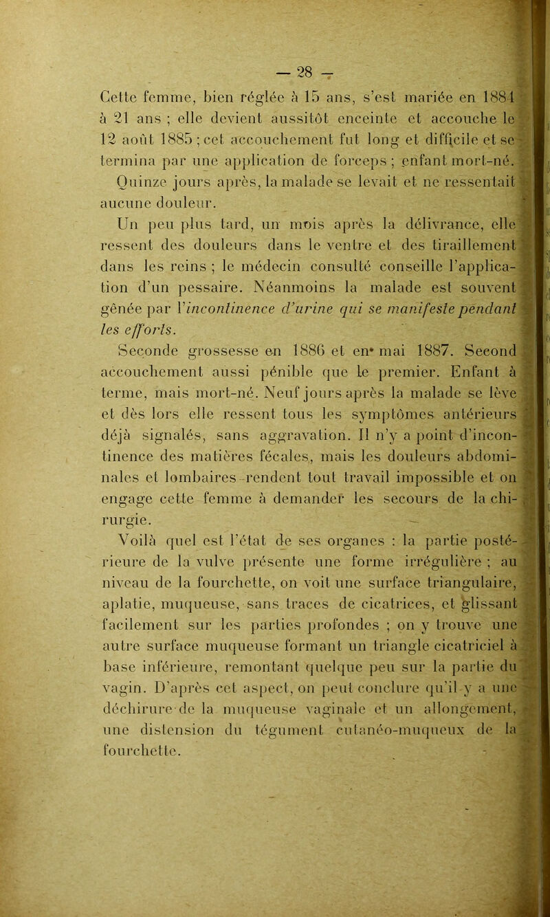 Cette femme, bien réglée à 15 ans, s’est mariée en 1881 à 21 ans ; elle devient aussitôt enceinte et accouche le 12 août 1885 ; cet accouchement fut long et difficile et se termina par une application de forceps; enfant mort-né. Quinze jours après, la malade se levait et ne ressentait aucune douleur. Un peu plus tard, un mois après la délivrance, elle ressent des douleurs dans le ventre et des tiraillement dans les reins ; le médecin consulté conseille l’applica- tion d’un pessaire. Néanmoins la malade est souvent gênée par Vinconlinence cVurine qui se manifeste pendant les efforts. Seconde grossesse en 188C et en* mai 1887. Second accouchement aussi pénible que le premier. Enfant à terme, mais mort-né. Neuf jours après la malade se lève et dès lors elle ressent tous les symptômes antérieurs déjà signalés, sans aggravation. Il n’y a point d’incon- tinence des matières fécales, mais les douleurs abdomi- nales et lombaires rendent tout travail impossible et on engage cette femme à demander tes secours de la chi- rurgie. Voilà quel est l’état de ses organes : la partie posté- rieure de la vulve présente une forme irrégulière ; au niveau de la fourchette, on voit une surface triangulaire, aplatie, miKjueuse, sans traces de cicatrices, et glissant facilement sur tes parties profondes ; on y trouve une autre surface muqueuse formant un triangle cicatriciel à base inférieure, remontant queh|ue peu sur la partie du vagin. D’après cet aspect, on peut conclure (pi'il y a une déchirure de la miujueuse vaginale et un allongement, une distension du tégument cutanéo-muqueux de la fourchette.