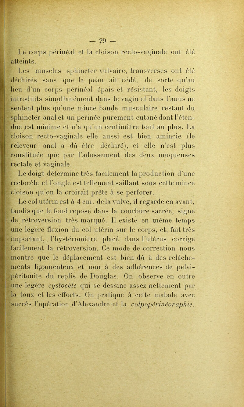 Le corps périnéal et la cloison recto-vaginale ont été atteints. Les muscles sphincter vulvaire, transverses ont été déchirés sans que la peau ait cédé, de sorte qu’au lieu d’un corps périnéal épais.et résistant, les doigts introduits simultanément dans le vagin et dans l’anus ne sentent plus c[u’une mince bande musculaire restant du sphincter anal et un périnée purement cutané dont l’étên- due est minime et n’a qu’un centimètre tout au plus. La cloison recto-vaginale elle aussi est bien amincie (le releveur anal a dû être déchiré), et elle n’est plus constituée que par l’adossement des deux muqueuses rectale et vaginale. Le doigt détermine très facilement la production d’une rectocèle et l’ongle est tellement saillant sous cette mince cloison qu’on la croirait prête à se perforer. Le col utérin est à 4 cm. de la vulve, il regarde en avant, tandis que le fond repose dans la courbure sacrée, signe de rétroversion très marqué. Il existe en piême temps une légère flexion du col utérin sur le corps, et, fait très important, l’hystéromètre placé dans l’utérus corrige facilement la rétroversion. Ce mode de correction nous montre que le déplacement est bien dû à des relâche- ments ligamenteux et non à des adhérences de pelvi- .péritonite du replis de Douglas. On observe en outre . une légère cystocèle qui se dessine assez nettement par la toux et les efforts. On pratique à cette malade avec succès l’opéralion d’Alexandre et la colpopérinéoraphie.