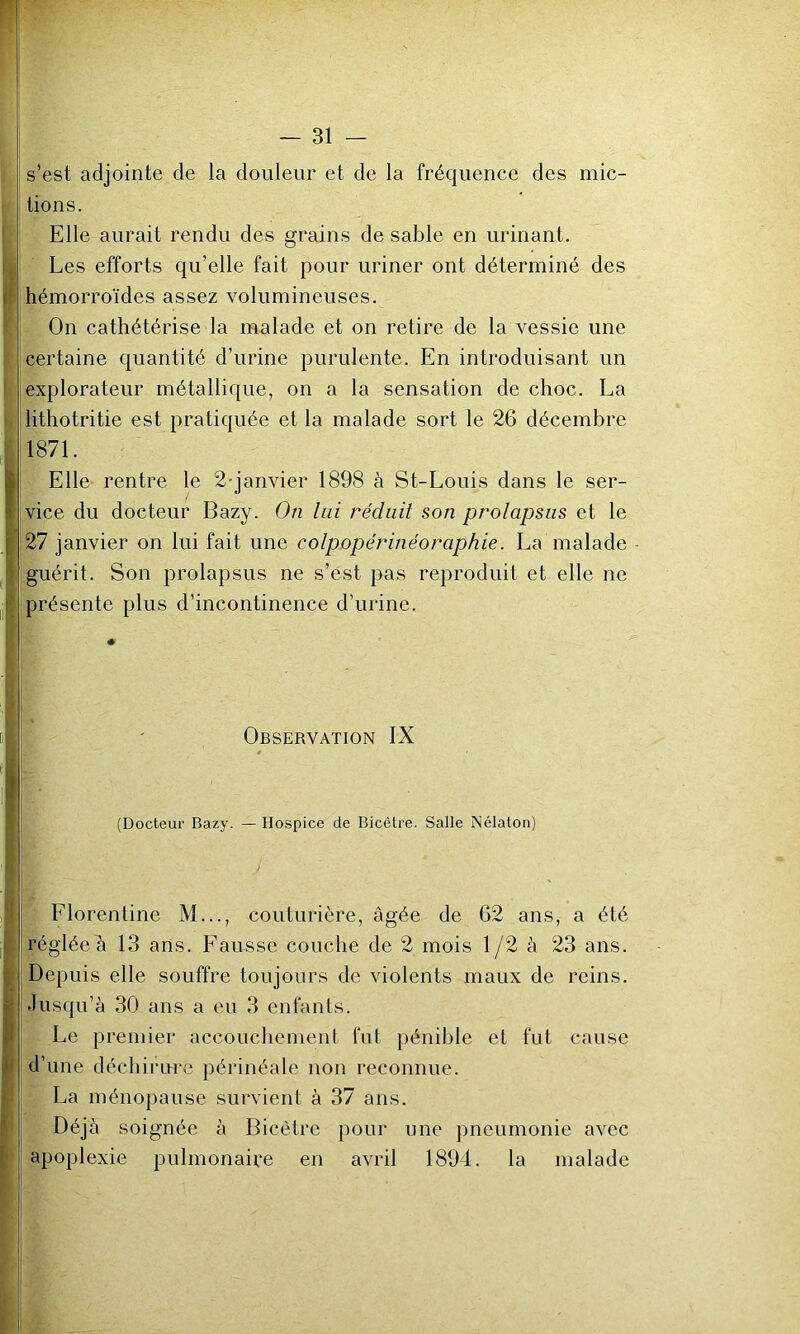 s’est adjointe de la douleur et de la fréquence des mic- tions. Elle aurait rendu des grains de sable en urinant. Les efforts qu’elle fait pour uriner ont déterminé des hémorroïdes assez volumineuses. On cathétérise la malade et on retire de la vessie une certaine quantité d’urine purulente. En introduisant un explorateur métallique, on a la sensation de choc. La lithotritie est pratiquée et la malade sort le 26 décembre 1871. Elle rentre le 2-janvier 1898 à St-Louis dans le ser- vice du docteur Bazy. On lui réduit son prolapsus et le 27 janvier on lui fait une colpopérinéoraphie. La malade guérit. Son prolapsus ne s’est pas reproduit et elle ne présente plus d’incontinence d’urine. Observation IX (Docteur Bazy. — Hospice de Bicêtre. Salle Nélaton) Florentine M..., couturière, âgée de 62 ans, a été régléeh 13 ans. Fausse couche de 2 mois 1/2 à 23 ans. Depuis elle souffre toujours de violents maux de reins. Jusqu’à 30 ans a eu 3 enfants. Le premier accouchement fut pénible et fut cause d’une déchirure périnéale non reconnue. La ménopause survient à 37 ans. Déjà soignée à Bicètre pour une pneumonie avec apoplexie pulmonaire en avril 1894. la malade