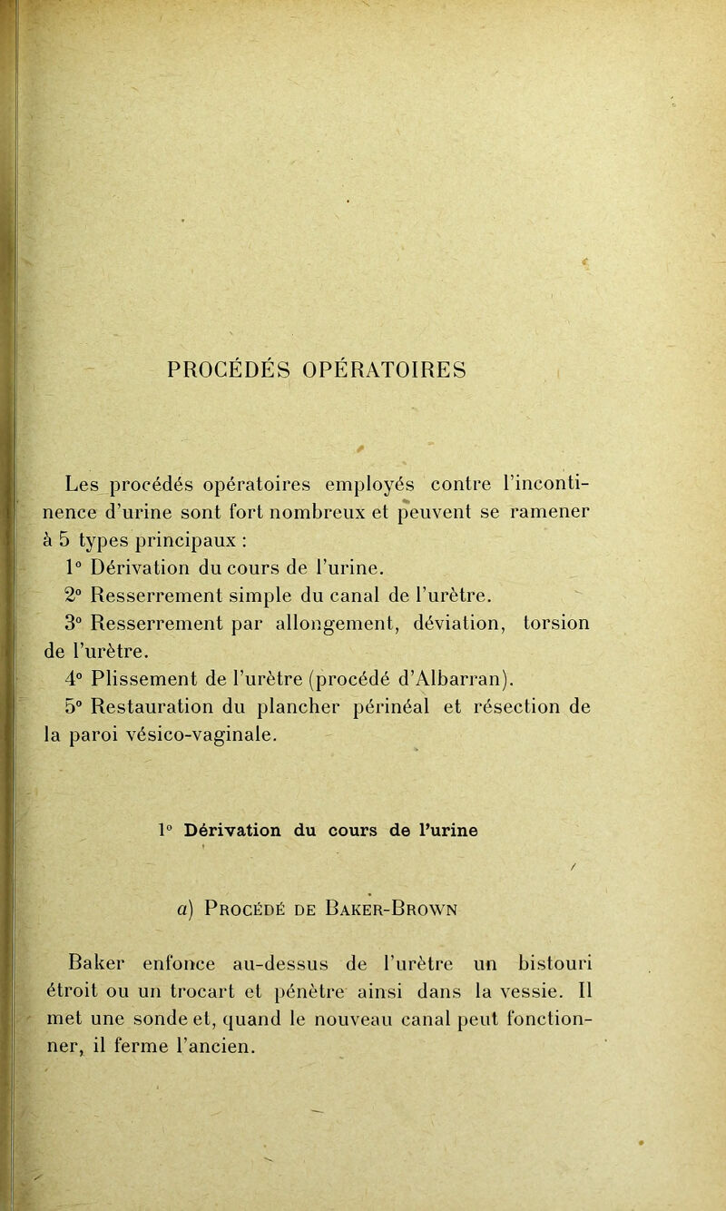 <■ PROCÉDÉS OPÉRATOIRES Les procédés opératoires employés contre l’inconti- nence d’urine sont fort nombreux et peuvent se ramener à 5 types principaux : 1° Dérivation du cours de l’urine, 2° Resserrement simple du canal de l’urètre. 3° Resserrement par allongement, déviation, torsion de l’urètre. 4° Plissement de l’urètre (procédé d’Albarran), 5° Restauration du plancher périnéal et résection de la paroi vésico-vaginale. 1° Dérivation du cours de Purine I / a) Procédé de Baker-Brown Baker enfonce au-dessus de l’urètre un bistouri étroit ou un trocart et pénètre ainsi dans la vessie. Il met une sonde et, quand le nouveau canal peut fonction- ner, il ferme l’ancien.