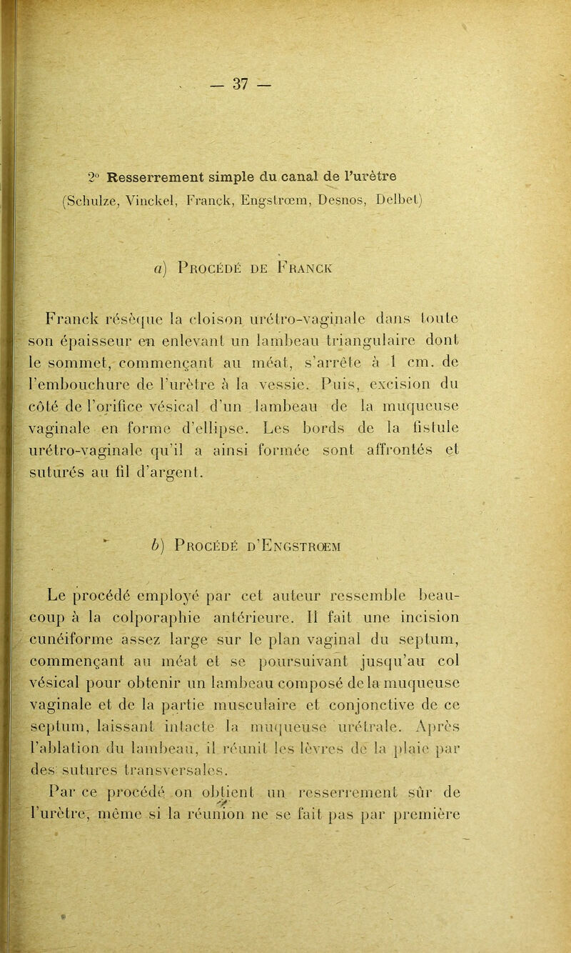 2° Resserrement simple du canal de l’urètre (Schulze, Vinckel, Franck, Eng'slrœm, Desnos, DelbeL) a) Procédé de Franck Franck résèque la cloison nrétro-vaginale dans loutc son épaisseur en enlevant un lambeau triangulaire dont le sommet, commençant au méat, s’arrête à 1 cm. de l’embouchure de l’urètre à la vessie. Puis, excision du côté de l’orifice vésical d’un lambeau de la muqueuse vaginale en forme d’ellipse. Les bords do la fistule urétro-vaginale qu’il a ainsi formée sont affrontés et suturés au fil d’argent. b) Procédé d’Engstrœm Le procédé employé par cet auteur ressemble beau- coup à la colporaphie antérieure. Il fait une incision cunéiforme assez large sur le plan vaginal du septum, commençant au méat et se poursuivant jusqu’au col vésical pour obtenir nn lambeau composé de la muqueuse vaginale et de la partie musculaire et conjonctive de ce septum, laissant intacte la miupieuse urétrale. Aj)rès l’ablation du lambeau, il réunit les lèvres de la }daie par des sutures transversales. Par ce procédé on obtient un resseri'ement sur de l’urètre, même si la réunion ne se fait pas i)ar première