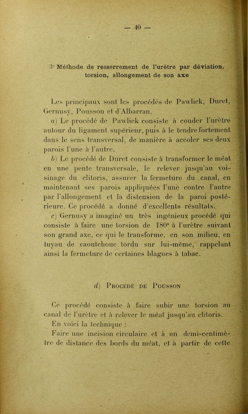 3 Méthode de resserrement de l’urètre par déviation, torsion, allongement de son axe Les principaux sont les procédés de Pawlick, Duret, Gernusy, Polisson et d’Albarran. a) Le procédé de Pawlick consiste à couder l’urètre autour du ligament supérieur, puis à le tendre fortement dans le sens transversal, de manière à accoler ses deux parois l’une à l’autre. b) Le procédé de Duret consiste à transformer le méat en une pente transversale, le relever jusqu’au voi- sinage du clitoris, assurer la fermeture du canal, en maintenant ses parois apjiliquées l’une contre l’autre par l’allongement et la distension de la paroi posté- rieure. Ce procédé a donné d’excellents résultats. c) Gernusy a imaginé un très ingénieux procédé qui consiste à faire une torsion de 180° à Lurètre suivant son grand axe, ce qui le transforme, en son milieu, en tuyau de caoutchouc tordu sur lui-même, rappelant ainsi la fermeture de certaines blagues à tabac. d) Procédé de Poüsson Ce procédé consiste à faire subir une torsion au canal de Lurètre et à relever le méat jusqu’au clitoris. En voici la technique : Faire une incision circulaire et à un demi-centimè- tre de distance des bords du méat, et à partir de cette