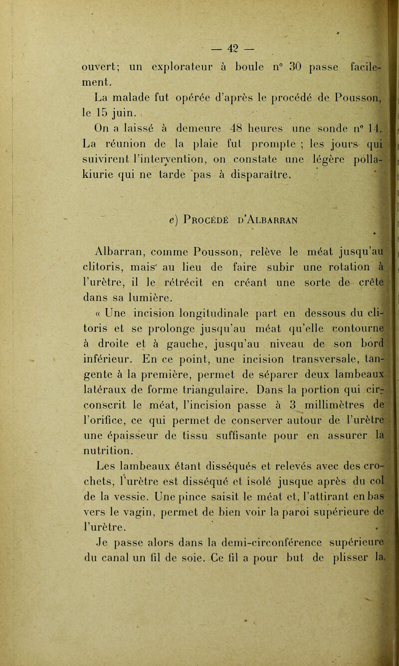 ouvert; un explorateur à boule n° 30 passe facile- ment. La malade fut opérée d’après le procédé de Pousson, le 15 juin. On a laissé à demeure 48 heures une sonde n“ 14. La réunion de la plaie fut prompte ; les jours qui suivirent l’intervention, on constate une légère polla- kiurie qui ne tarde pas à disparaître. e) Procédé d’Albarran Albarran, comme Pousson, relève le méat jusqu’au clitoris, mais' au lieu de faire subir une rotation à l’urètre, il le rétrécit en créant une sorte de crête dans sa lumière. « Une incision longitudinale part en dessous du cli- toris et se prolonge jusqu’au méat qu’elle contourne à droite et à gauche, jusqu’au niveau de son bord inférieur. En ce point, une incision transversale, tan- gente à la première, permet de séparer deux lambeaux latéraux de forme triangulaire. Dans la portion qui cirr conscrit le méat, l’incision passe à 3 millimètres de l’orifice, ce qui permet de conserver autour de l’urètre une épaisseur de tissu suffisante pour en assurer la nutrition. Les lambeaux étant disséqués et relevés avec des cro- chets, l’urètre est disséqué et isolé jusque après du col de la vessie. Une pince saisit le méat et, l’attirant en bas vers le vagin, permet de bien voir la paroi supérieure de l’urètre. Je passe alors dans la demi-circonférence supérieure du canal un fil de soie. Ce fil a pour but de plisser la.