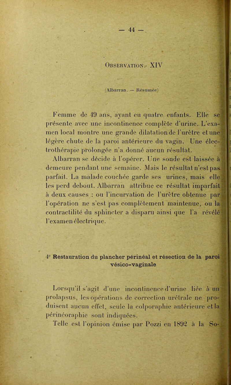 § Observation. XIV (Albarran. — Résumée) Femme de 49 ans, ayant eu quatre enfants. Elle se^ présente avec une incontinence complète d’urine. L’exa-'^ men local montre une grande dilatation de l’urètre et une § légère chute de la paroi antérieure du vagin. Une élec-1 trothérapie prolongée n’a donné aucun résultat. § Albarran se décide à l’opérer. Une sonde est laissée à» demeure pendant une semaine. Mais le résultat n’est pas. J parfait. La malade couchée garde ses urines, mais ellefl les perd debout. Albarran attribue ce résultat imparfaite à deux causes : ou l’incurvation de l’urètre obtenue par 3 l’opération ne s’est pas complètement maintenue, ou la contractilité du sphincter a disparu ainsi que l’a révélé 11 l’examen électrique. ^ ti a ■i ■4- 4° Restauration du plancher périnéal et résection de la paroi J vésico-vaginale ^ Lorsqu’il s’agit d’une incontinence d’urine liée à un - prolapsus, les opérations de correction urétrale ne pro-. ^ duisent aucun effet, seule la colporaphie antérieure et la périnéoraphie sont indiquées. ■ Telle est l’opinion émise par Pozzi en 1892 à la So-