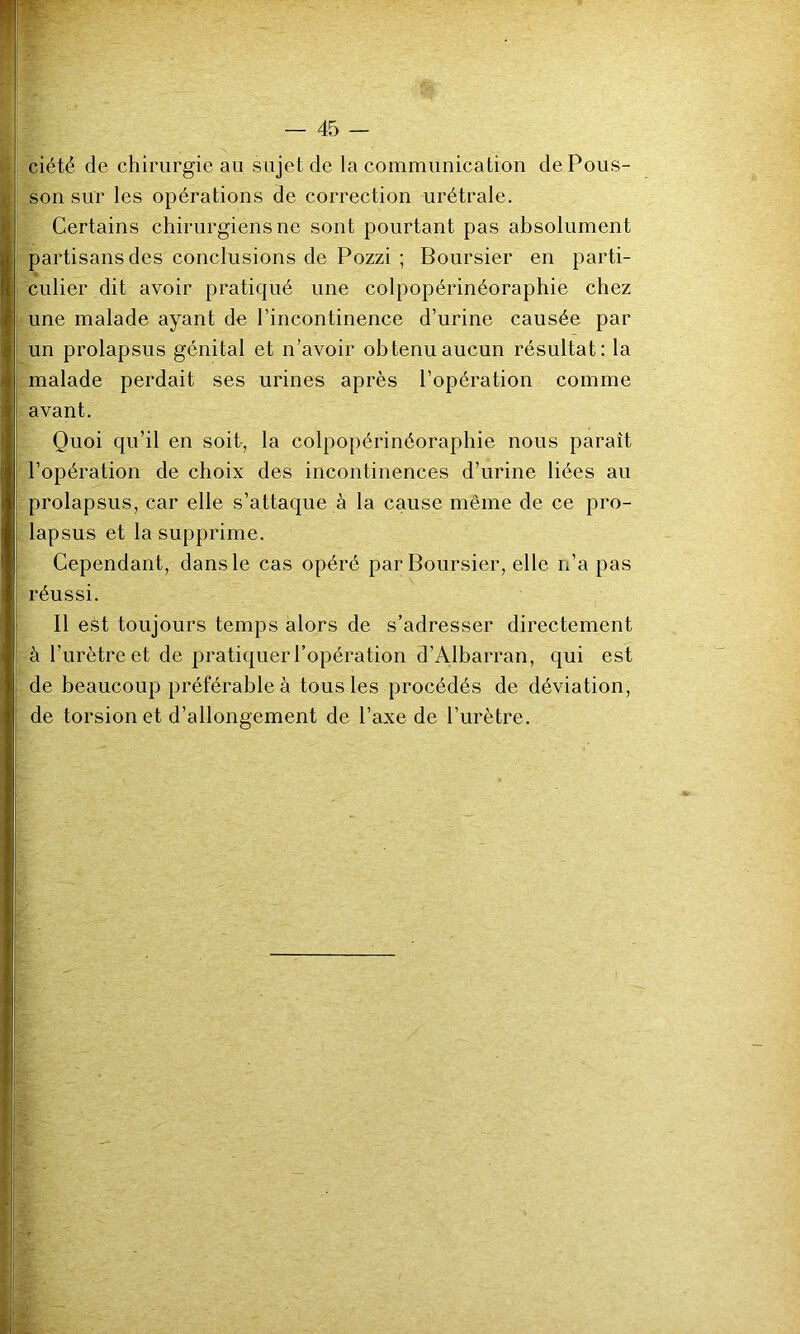 ciété de chirurgie au sujet de la communication de Pous- son sur les opérations de correction urétrale. Certains chirurgiens ne sont pourtant pas absolument partisans des conclusions de Pozzi ; Boursier en parti- culier dit avoir pratiqué une colpopérinéoraphie chez une malade ayant de l’incontinence d’urine causée par un prolapsus génital et n’avoir obtenu aucun résultat: la malade perdait ses urines après l’opération comme avant. Quoi qu’il en soit, la colpopérinéoraphie nous paraît l’opération de choix des incontinences d’urine liées au prolapsus, car elle s’attaque à la cause même de ce pro- lapsus et la supprime. Cependant, dans le cas opéré par Boursier, elle n’a pas réussi. Il est toujours temps alors de s’adresser directement à l’urètre et de pratiquer l’opération d’Albarran, qui est de beaucoup préférable à tous les procédés de déviation, de torsion et d’allongement de l’axe de l’urètre.