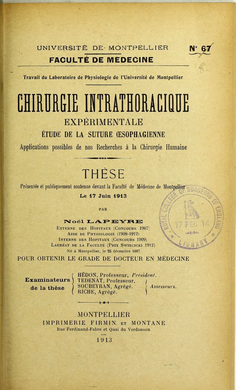 FACULTÉ DE IVIËDECINE Travail du Laboratoire de Physiologie de TUniversité de Montpellier CmOREIE INTRÂTiRACIttDE EXPÉRIMENTALE ÉTUDE DE U SUTURE ŒSOPHAGIENNE Applications possibles de nos Recherches à la Chirurgie Humaine THÈSE Présentée et, publiquement soutenue devant la Faculté de Médecine de Montpellier Le 17 Juin 1913 PAR IVoël Externe des Hôpitaux (Concours 1907) Aide de Physiologie (1908-1912) Interne des Hôpitaux (Concours 1909) Lauréat de la Faculté (Prix Swiecicki 1912) Né à Montpellier, le 25 décembre 1887 POUR OBTENIR LE GRADE DE DOCTEUR EN [ HÉDON, Professeur, Président. Examinateurs J TEDENAT, Professeur. J de la thèse ) SOUBEYRAN, Agrégé. > Assesseurs. { RICHE, Agrégé. ) — ■ \ MÉDECINE MONTPELLIER IMPRIMERIE FIRMIR et MONTANE Rue Ferdinand-Fabre et Quai du Verdanson