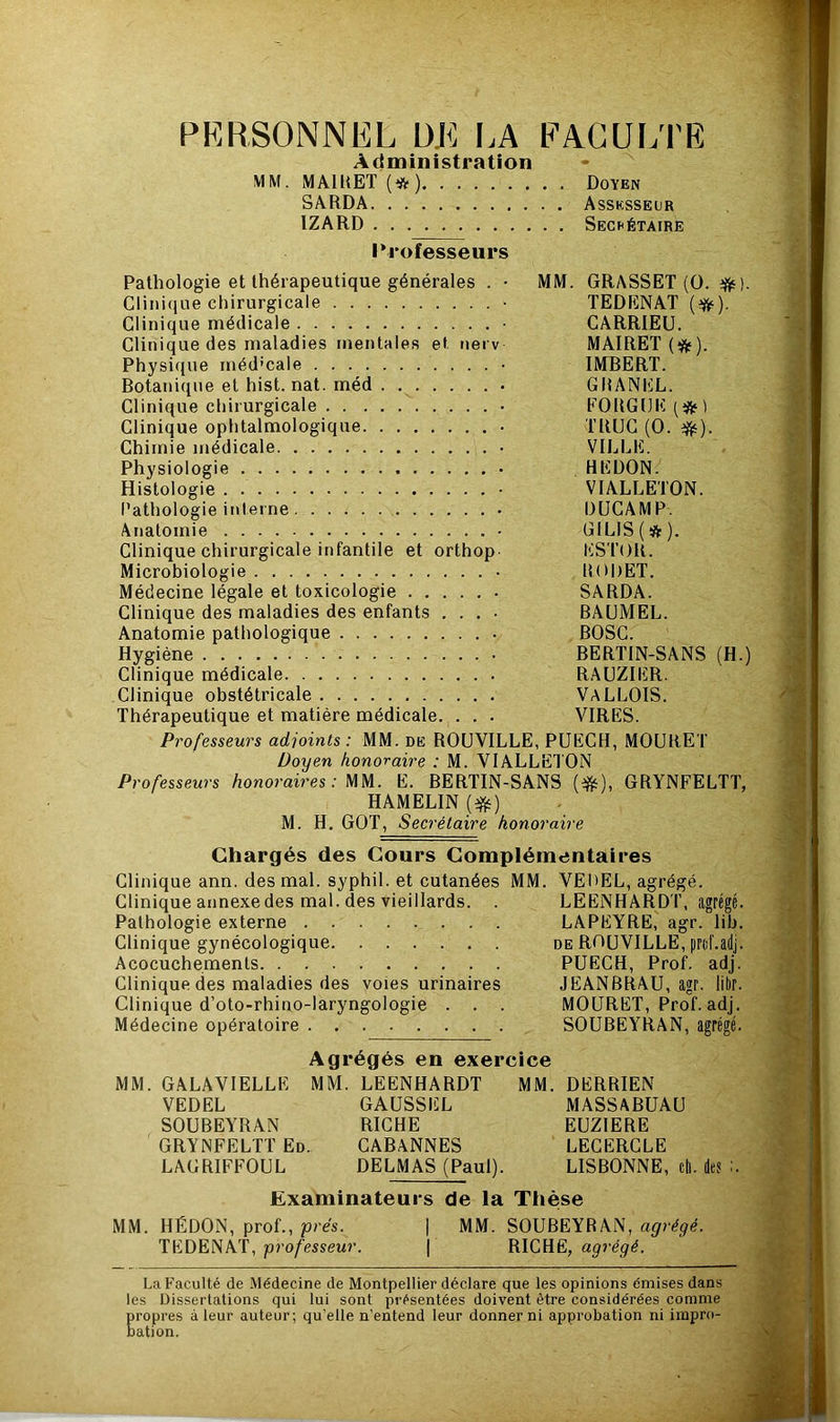 PERSONNEL DE I.A EAGUI/l'E Administration MM. MAIRET (*) Doyen SARDA Assksseur IZARD Sechétaire l*rofesseurs Pathologie et thérapeutique générales . • MM. GRASSET (ü. ^). Clini(iue chirurgicale • TEDENAT Clinique médicale • CARRIEU. Clinique des maladies mentales et nerv MAIRET (i^). Physique méd’cale • IMBERT. Botanique et hist. nat. méd . GRANEL. Clinique chirurgicale • FORGCI^ififi Clinique ophtalmologique • TRUC (O. ^). Chimie médicale VILLE. Physiologie HEDON. Histologie • VIALLETON. Pathologie interne DUCÂMP. Anatomie • GIL1S(*). Clinique chirurgicale infantile et orthop ESTOR. Microbiologie • RODET. Médecine légale et toxicologie • SARDA. Clinique des maladies des enfants .... BAUMEL. Anatomie pathologique BOSC. Hygiène BERTIN-SANS (H.) Clinique médicale RAUZIER. Clinique obstétricale VALLOIS. Thérapeutique et matière médicale. . . . VIRES. Professeurs adjoints : MM. de ROUVILLE, PÜECH, MOURET Doyen honoraire : M. VIALLETON Professeurs honoraires : E. BERTIN-SANS (#), GRYNFELTT, HAMELIN [^) M. H. GOT, Secrétaire honoraire Chargés des Cours Complémentaires Clinique ann. des mal. syphil. et cutanées MM. VEUEL, agrégé. Clinique annexe des mal. des vieillards. . LEENHARD T, agrégé. Pathologie externe LAPEYRE, agr. lib. Clinique gynécologique de ROUVILLE, prchadj. Acocuchements PUECH, Prof. adj. Clinique des maladies des voies urinaires JEANBRAU, agr. litir. Clinique d’oto-rhino-laryngologie . . . MOURET, Prof. adj. Médecine opératoire SOUBEYRAN, agrégé. Agrégés en exercice MM. GALAVIELLE MM. LEENHARDT MM. DERRIEN VEDEL GAUSSEL MASSABUAU SOUBEYRAN RICHE EUZIERE GRYNFELTT Ed. CABANNES LECERCLE LAGRIFFOUL DELMAS (Paul). LISBONNE, ch. de? Examinateurs de la Thèse MM. HÉDON, prof., prés. | MM. SOUBEYRAN, agrégé. TEDENAT, professeur. | RICHE, agrégé. La Faculté de Médecine de Montpellier déclare que les opinions émises dans les Dissertations qui lui sont présentées doivent être considérées comme propres à leur auteur; qu’elle n’entend leur donner ni approbation ni impro- bation.