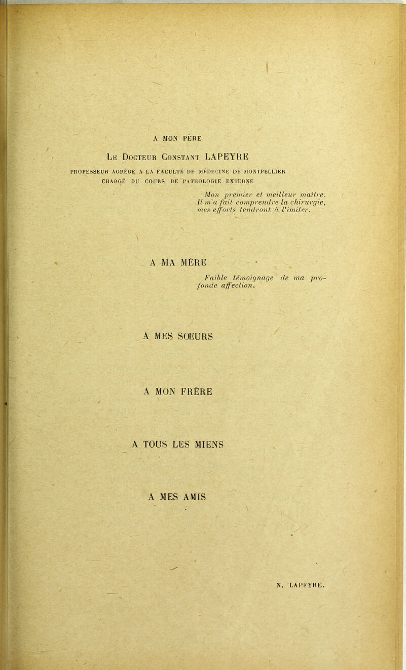 A MON PERE Le Docteur Constant LAPEYliC PROFESSEUR AGRÉGÉ A LA FACULTÉ DE MÉDECINE DE MONTPELLIER CHARGÉ DU COURS DE PATHOLOGIE EXTERNE Mon premier et meilleur maîlre. Il m'a fait comprendre la chirurgie, mes efforts tendront à l'imiter. A MA iMÈRÜ Faible témoignage de ma pro- fonde affection. A MES SOEURS A MON FRÈRE A TOUS LES MIENS A MES AMIS