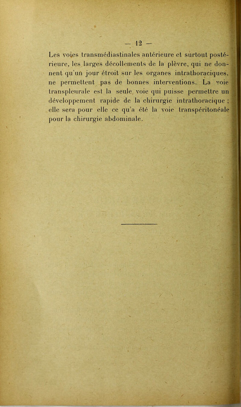 Les voies transmédiastinales antérieure et surtout posté-] rieure, les larges décollements de la plèvre, qui ne don- nent qu’un jour étroit sur les organes intrathoraciques,] ne permettent pas de bonnes interventions. La voie] transpleurale est la seule, voie qui puisse permettre unj développement rapide de la chirurgie intrathoracique ;| elle sera pour elle ce qu’a été la voie transpéritonéale j pour la chirurgie abdominale. \