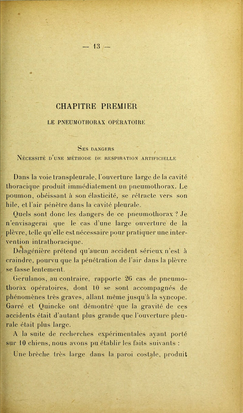 CHAPITRE PREMIER LE PNEUMOTHORAX OPÉRATOIRE 1 Ses dangers Nécessité d’une méthode de respiration artificielle Dans la voie transpleurale, l’ouverture large de la cavité I thoracique produit immédiatement un pneumothorax. Le : poumon, obéissant à son élasticité, se rétracte vers son j hile, et l’air pénèlre dans la cavité pleurale. 1 Quels sont donc les dangers de ce pneumothorax ? Je I n’envisagerai que le cas d’une large ouverture de la ■ plèvre, telle qu’elle est nécessaire jjour pratiquer une inter- I vention intrathoracique. Delagénière prétend qu’aucun accident sérieux n’est à I craindre, pourvu que la pénétration de l’air dans la plèvre se fasse lentement. Gerulanos, au contraire, rapporte 20 cas de pneumo- thorax opératoires, dont 10 se sont accompagnés de phénomènes très graves, allant même jusqu'à la syncope. Carré et Quincke ont démontré que la gravité de ces accidents était d’autant plus grande que l’ouverture pleu- rale était plus large. A la suite de recherches expérimentales ayant porté sur tO chiens, nous avons pu établir les faits suivants : Une brèche très large dans la [laroi costale, produit