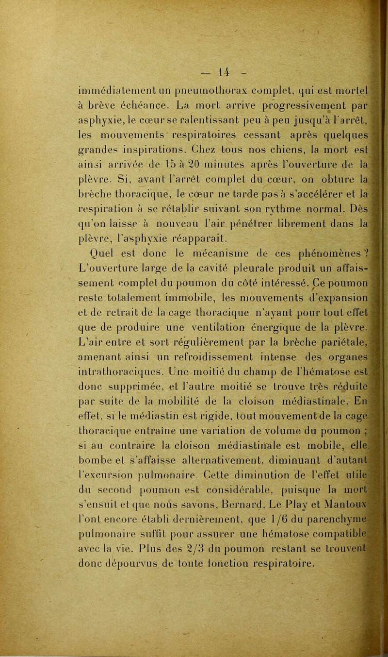 immédiatement lin pneumothorax complet, qui est mortel ^ à brève échéance. La mort arrive progressivement par asphyxie, le cœur se ralentissant peu à peu jusqu’à l’arrêt, | les mouvements respiratoires cessant après quelques grandes inspirations. Chez tous nos chiens, la mort est ainsi arrivée de 15 à 20 minutes après l’ouverture de la plèvre. Si, avant l’arrêt complet du cœur, on obture la brèche thoracique, le cœur ne tarde pas à s’accélérer et la : respiration à se rétablie suivant son rythme normal. Dès qu’on laisse à nouveau l’air pénétrer librement dans la plèvre, l’asphyxie réapparait. ^ Quel est donc le mécanisme de ces phénomènes'? I L’ouverture large de la cavité pleurale produit un affais- sement complet du poumon du côté intéressé. Ce poumon | reste totalement immobile, les mouvements d’expansion J et de retrait de la cage thoracique n'ayant pour tout effet | que de produire une ventilation énergique de la plèvre. | L’air entre et sort régulièrement par la brèche pariétale, | amenant ainsi un refroidissement intense des organes | intrathoraciques. Une moitié du champ de l’hématose est , ^ donc supprimée, et l’autre moitié se trouve très réduite par suite de la mobilité de la cloison médiastinale. En effet, si le médiastin est rigide, tout mouvement de la cage thoracique entraîne une variation de volume du poumon ; si au contraire la cloison médiastirîale est mobile, elle, bombe et s’affaisse alternativement, diminuant d’autant l’excursion pulmonaire. Cette diminution de l’effet utile du second poumon est considérable, puisque la mort s’ensuit et (jue nous savons, Bernard, Le Play et Mantoux • l’ont encore établi dernièrement, que 1/6 du parenchyme pulmonaire suffit pour assurer une hématose compatible avec la vie. Plus des 2/3 du poumon restant se trouvent donc dépourvus de toute lonction respiratoire.