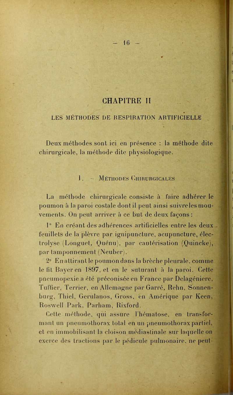 0 CHAPITRE II LES MÉTHODES DE RESPIRATION ARTIFICIELLE Deux méthodes sont ici en présence : la méthode dite chirurgicale, la méthode dite physiologique. I. Méthodes (Chirurgicales La méthode chirurgicale consiste à faire adhérer le poumon à la paroi costale dont il peut ainsi suivreles mou- vements. On peut arriver à ce but de deux façons: 1“ En créant des adhérences artificielles entre les deux feuillets de la plèvre par ignipuncture, acupuncture, élec- trolyse (Longuet, Quénu), par cautérisation (Quincke), par tamponnement (Neuber). 2® En attirant le poumon dans la brèche pleurale, comme le fit Bayer en 1897, et en le suturant à la paroi. (Cette pneumopexiea été préconiséeen France par Delagéniere, Tuftier, Terrier, en Allemagne par Carré, Rehn, Sonnen- burg, Tliiel, Gerulanos, Cross, en Amérique par Keen, Roswell Parle, Parham, Rixford. Cette méthode, qui assure l'hématose, en transfor- mant un imenmothorax total en un pneumothorax partiel, et en immobilisant la cloison médiastinale sur laquelle on exerce des tractions j)ar le pédicule pulmonaire, ne peut-