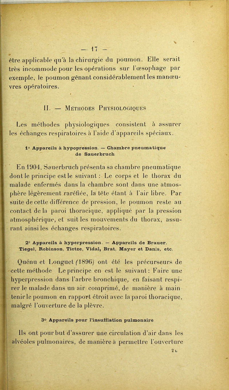 s - 17 - être applicable qu’à la chirurgie du poumon. Elle serait très incommode pour les opérations sur l’œsophage par exemple, le poumon gênant considérablement les manœu- vres opératoires. II. — Méthodes Physiologiques Les méthodes physiologiques consistent à assurer les échanges respiratoires à l’aide d’appareils spéciaux. 1° Appareils à hypopression. — Chambre pneumatique de Sauerbruch En 1904, Sauerbruch présenta sa chambre pneumatique dont le principe est le suivant : Le corps et le thorax du malade enfermés dans la chambre sont dans une atmos- phère légèrement raréfiée, la tête étant à l’air libre. Par suite de cette différence dépréssion, le poumon reste au contact de la paroi thoracique, appliqué par la pression atmosphérique, et suit les mouvements du thorax, assu- rant ainsi les échanges respiratoires. 2'’ Appareils à hyperpression. — Appareils de Brauer, Tiegel, Robinson, Tietze, Vidal, Brat, Mayer et Danis, etc. Quénu et Longuet f 1896) ont été les précurseurs de cette méthode Le principe en est le suivant: Faire une hyperpression dans l’arbre bronchique, en faisant respi- rer le malade dans un air comprimé, de manière à main tenir le poumon en rapport étroit avec la paroi thoracique, malgré l’ouverture de la plèvre. 3° Appareils pour l’insufflation pulmonaire Ils ont pour but d’assurer une circulation d’air dans les alvéoles pulmonaires, de manière à permettre l’ouverture 2 L