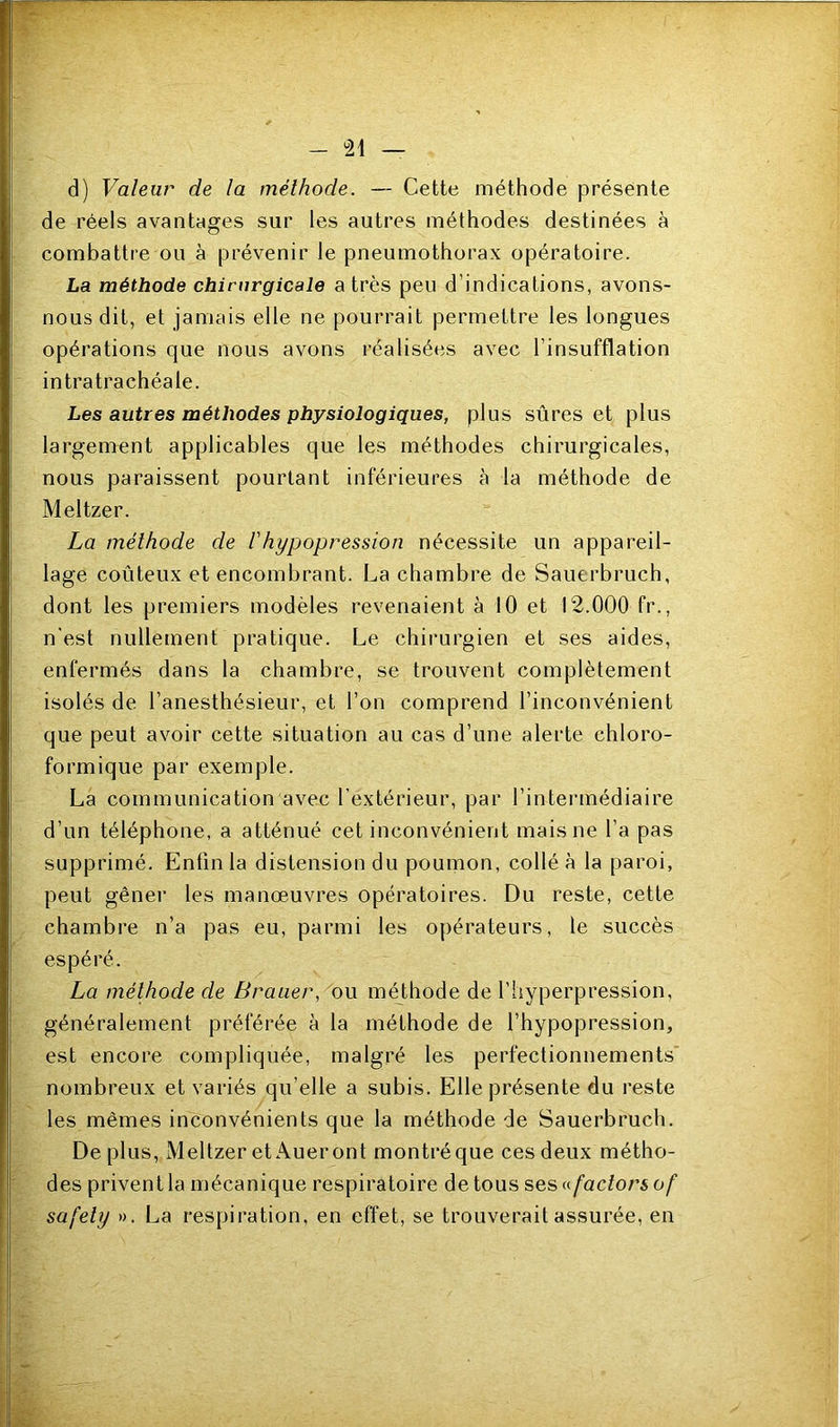 d) Valeur de la méthode. — Cette méthode présente de réels avantages sur les autres méthodes destinées à combattre ou à prévenir le pneumothorax opératoire. La méthode chirurgicale a très peu d’indications, avons- nous dit, et jamais elle ne pourrait permettre les longues opérations que nous avons réalisées avec l’insufflation intratrachéale. Les autres méthodes physiologiques, plus sûres et plus largement applicables que les méthodes chirurgicales, nous paraissent pourtant inférieures à la méthode de Meltzer. La méthode de Vhypopression nécessite un appareil- lage coûteux et encombrant. La chambre de Sauerbruch, dont les premiers modèles revenaient à 10 et 12.000 fr., n'est nullement pratique. Le chirurgien et ses aides, enfermés dans la chambre, se trouvent complètement isolés de l’anesthésieur, et l’on comprend l’inconvénient que peut avoir cette situation au cas d’une alerte chloro- formique par exemple. La communication avec l’extérieur, par l’intermédiaire d’un téléphone, a atténué cet inconvénient mais ne l’a pas supprimé. Enfin la distension du poumon, collé à la paroi, peut gêner les manœuvres opératoires. Du reste, cette chambre n’a pas eu, parmi les opérateurs, le succès espéré. La méthode de Brauer, ou méthode de l’hyperpression, généralement préférée à la méthode de l’hypopression, est encore compliquée, malgré les perfectionnements' nombreux et variés qu’elle a subis. Elle présente du reste les mêmes inconvénients que la méthode de Sauerbruch. De plus, Meltzer et Aueront monti’éque ces deux métho- des privent la mécanique respiratoire de tous ses a factors of safety ». La respiration, en effet, se trouverait assurée, en