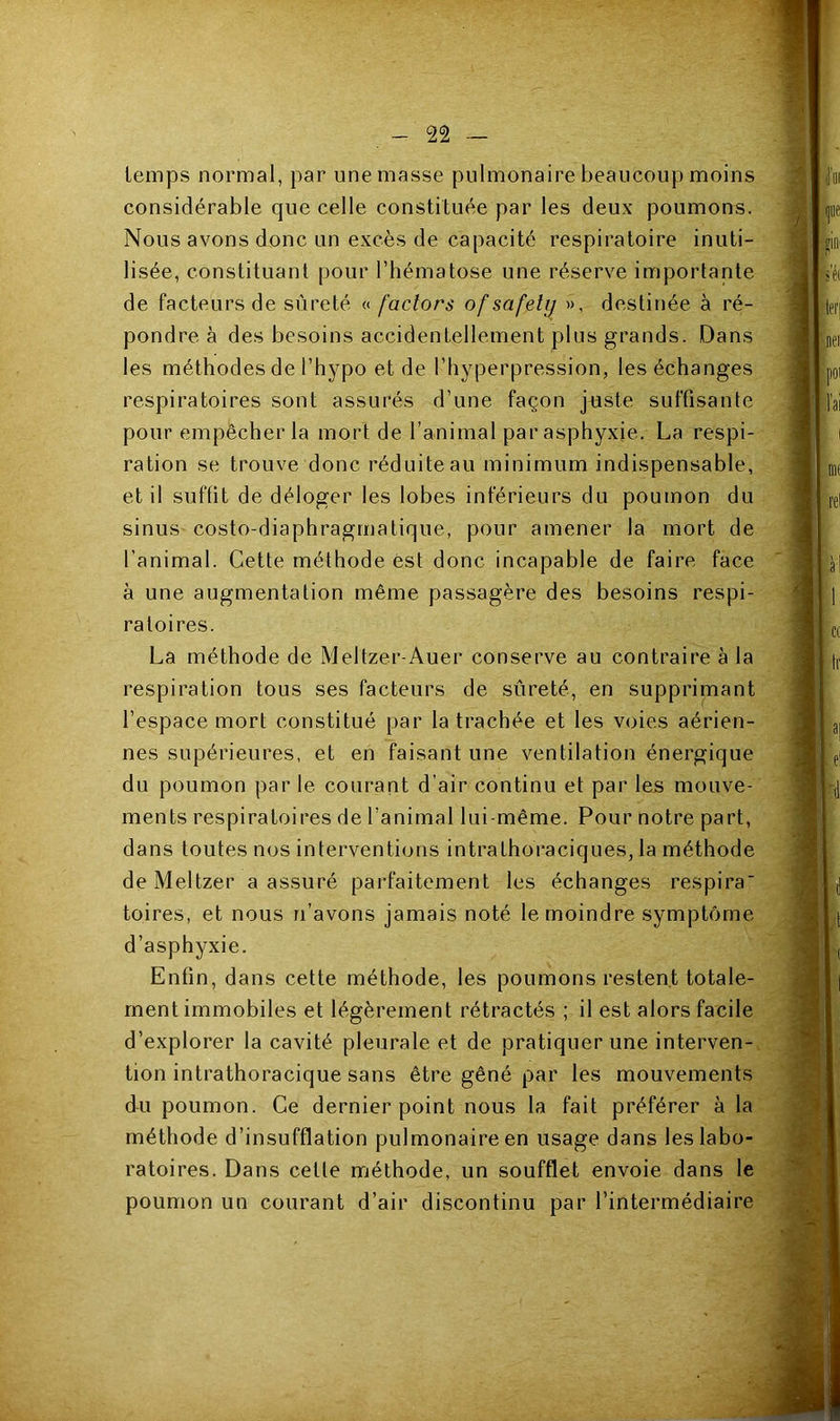 temps normal, par unemasse pulmonaire beaucoup moins considérable que celle constituée par les deux poumons. Nous avons donc un excès de capacité respiratoire inuti- lisée, constituant pour l’hématose une réserve importante de facteurs de sûreté « factors of safely », destinée à ré- pondre à des besoins accidentellement plus grands. Dans les méthodes de l’hypo et de l’iiyperpression, les échanges respiratoires sont assurés d’une façon juste suffisante pour empêcher la mort de l’animal par asphyxie. La respi- ration se trouve donc réduite au minimum indispensable, et il suffit de déloger les lobes inferieurs du poumon du sinus costo-diaphragmatique, pour amener la mort de l’animal. Cette méthode est donc incapable de faire face à une augmentation même passagère des besoins respi- ratoires. La méthode de Meltzer-Auer conserve au contraire à la respiration tous ses facteurs de sûreté, en supprimant l’espace mort constitué par la trachée et les voies aérien- nes supérieures, et en faisant une ventilation énergique du poumon par le courant d’air continu et par les mouve- ments respiratoires de l’animal lui-même. Pour notre part, dans toutes nos interventions intrathoraciques, la méthode de Meltzer a assuré parfaitement les échanges respira' toires, et nous n’avons jamais noté le moindre symptôme d’asphyxie. Enfin, dans cette méthode, les poumons restent totale- ment immobiles et légèrement rétractés ; il est alors facile d’explorer la cavité pleurale et de pratiquer une interven-, tion intrathoracique sans être gêné par les mouvements du poumon. Ce dernier point nous la fait préférer à la méthode d’insufflation pulmonaire en usage dans les labo- ratoires. Dans cette méthode, un soufflet envoie dans le poumon un courant d’air discontinu par l’intermédiaire