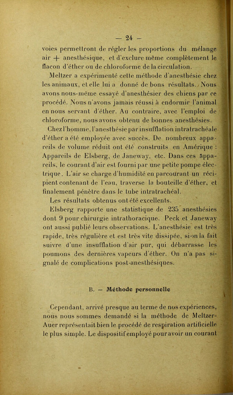 voies permettront de régler les proportions du mélange air -f anesthésique, et d’exclure même complètement le flacon d’éther ou de chloroforme de la circulation. Meltzer a expérimenté cette méthode d’anesthésie chez les animaux, et elle lui a donné de bons résultats. Nous avons nous-même essayé d’anesthésier des chiens par ce procédé. Nous n’avons jamais réussi à endormir l’animal en nous servant d’éther. Au contraire, avec l’emploi de chloroforme, nous avons obtenu de bonnes anesthésies. Chez l’homme, l'anesthésm par insufflation intratrachéale d’éther a été employée avec succès. De nombreux appa- reils de volume réduit ont été construits en Amérique : Appareils de Elsberg, de Janeway, etc. Dans ces appa- reils, le courant d’air est fourni par une petite pompe élec- trique. L’air se charge d’humidité en parcourant un réci- pient contenant de l’eau, traverse la bouteille d’éther, et finalement pénètre dans le tube intratrachéal. Les résultats obtenus ont été excellents. Elsberg rapporte une statistique de 235 anesthésies dont 9 pour chirurgie intrathoracique. Peck et Janeway ont aussi publié leurs observations. L’anesthésie est très rapide, très régulière et est très vite dissipée, sionla fait suivre d’une insufflation d’air pur, qui débarrasse les poumons des dernières vapeurs d’éther. On n’a pas si- gnalé de complications post-anesthésiques. B. — Méthode personnelle Cependant, arrivé presque au terme de nos expériences, nous nous sommes demandé si la méthode de Meltzer- Auer représentait bien le procédé de respiration artificielle le plus simple. Le dispositif employé pour avoir un courant