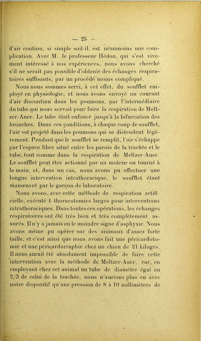 d’air continu, si simple soit-il, est néanmoins une com- plication. Avec M. le professeur Hédon, qui s’est vive- ment intéressé à nos expériences, nous avons cherché s’il nè serait pas possible d’obtenir des échanges respira- toires suffisants, par un procédé moins compliqué. Nous nous sommes servi, à cet effet, du soufflet em- ployé en physiologie, et nous avons envoyé un courant d’air discontinu dans les poumons, par l’intermédiaire du tube qui nous servait pour faire la respiration de Melt- zer-Auer. Le tube était enfoncé jusqu’à la bifurcation des bronches. Dans ces conditions, à chaque coup de soufflet, l’air est projeté dans les poumons qui se distendent légè- rement. Pendant que le soufflet se remplit, l’air s’échappe par l’espace libre situé entre les parois de la trachée et le tube, tout comme dans la respiration de Meltzer-Auer. Le soufflet peut être actionné par un moteur ou tourné à la main, et, dans un cas, nous avons pu effectuer une longue intervention intrathoracique, le soufflet étant rhanœuvré par le garçon de laboratoire. Nous avons, avec cette méthode de respiration artifi- cielle, exécuté 4 thoracotomies larges pour interventions intrathoraciques. Dans toutes ces opérations, les échanges respiratoires ont été très bien et très complètement as- * SLirés. Il n’y a jamais eu le moindre signe d’asphyxie. Nous avons même pu opérer sur des animaux d’assez forte taille, et c’est ainsi que nous avons fait une péricardoto- mie et une péricardorraphie chez un chien de 21 kilogrs. 11 nous aurait été absolument impossible de faire cette intervention avec la méthode de Meltzer-Auer, car, en employant chez cet animal un tube de diamètre égal au 2/3 de celui de la trachée, nous n’aurions plus eu avec ■ notre dispositif qu’une pression de 8 à 10 millimètres de