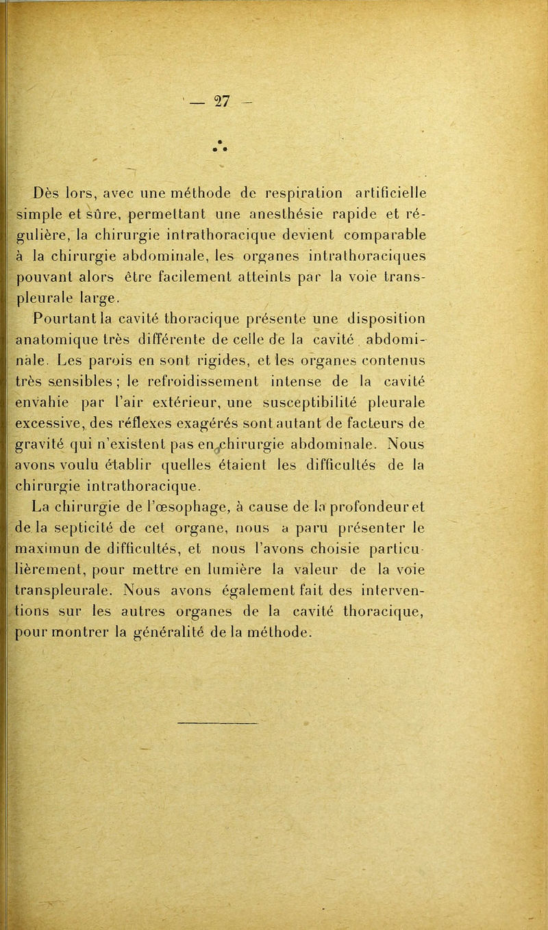 «r~ ' — 27 - • • Dès lors, avec une méthode de respiration artificielle simple et sûre, permettant une anesthésie rapide et ré- gulière, la chirurgie intrathoracique devient comparable à la chirurgie abdominale, les organes intrathoraciques pouvant alors être facilement atteints par la voie trans- pleurale large. Pourtant la cavité thoracique présente une disposition anatomique très différente de celle de la cavité abdomi- nale. Les parois en sont rigides, et les organes contenus très sensibles ; le refroidissement intense de la cavité envahie par l’air extérieur, une susceptibilité pleurale excessive, des réflexes exagérés sont autant de facteurs de gravité qui n’existent pas en^chirurgie abdominale. Nous avons voulu établir quelles étaient les difficultés de la chirurgie intrathoracique. La chirurgie de l’œsophage, à cause de la profondeur et de la septicité de cet organe, nous a paru présenter le maximun de difficultés, et nous l’avons choisie particu lièrement, pour mettre en lumière la valeur de la voie transpleurale. Nous avons également fait des interven- tions sur les autres organes de la cavité thoracique, pour montrer la généralité de la méthode.