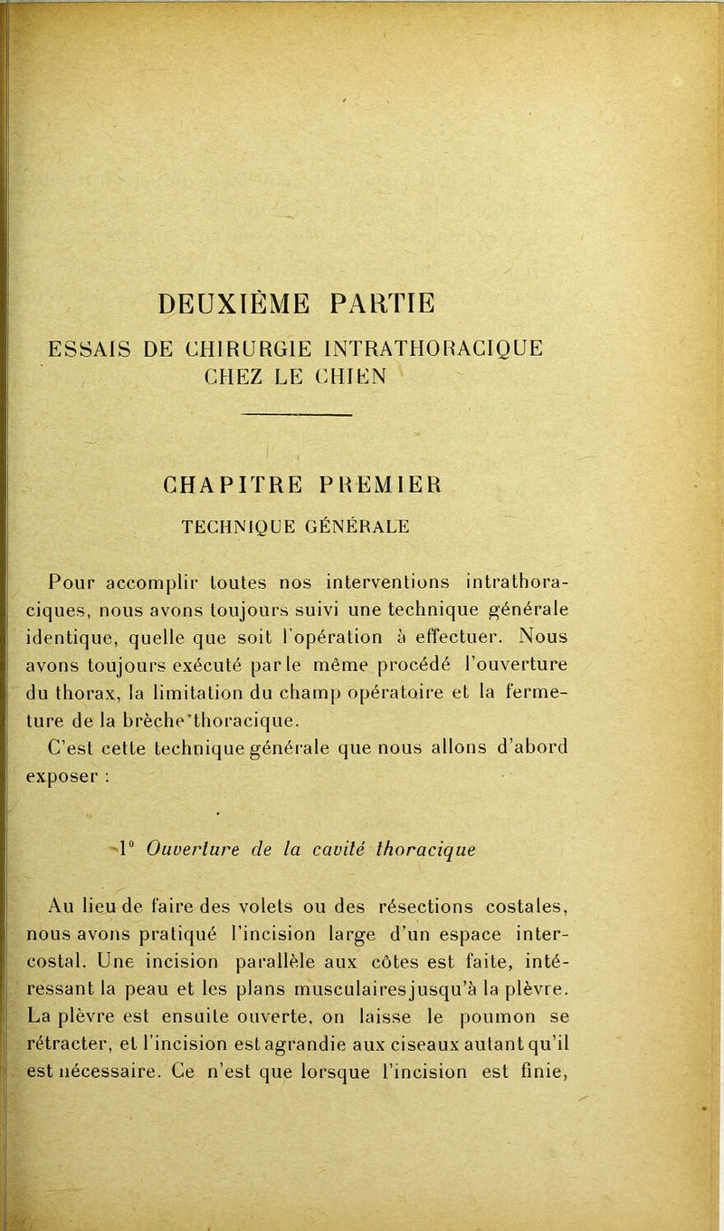 DEUXIÈME PARTIE ESSAIS DE CHIRURGIE INTRATHORACIQUE CHEZ LE CHIEN CHAPITRE PREMIER TECHNIQUE GÉNÉRALE Pour accomplir toutes nos interventions intrathora- ciques, nous avons toujours suivi une technique générale identique, quelle que soit l’opération à effectuer. Nous avons toujours exécuté par le même procédé l’ouverture du thorax, la limitation du champ opératoire et la ferme- ture de la brèche'thoracique. C’est cette technique générale que nous allons d’abord exposer : U Ouverture de la cavité thoracique Au lieu de faire des volets ou des résections costales, nous avons pratiqué l’incision large d’un espace inter- costal. Une incision parallèle aux côtes est faite, inté- ressant la peau et les plans musculairesjusqu’à la plèvre. La plèvre est ensuite ouverte, on laisse le poumon se rétracter, et l’incision est agrandie aux ciseaux autant qu’il est nécessaire. Ce n’est que lorsque l’incision est finie,