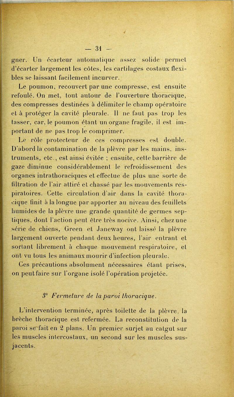 gner. Un écarteur automatique assez solide permet d’écarter largement les côtes, les cartilages costaux flexi- bles se laissant facilement incurver. Le poumon, recouvert par une compresse, est ensuite refoulé. On met, tout autour de l’ouverture thoracique, des compresses destinées à délimiter le champ opératoire et à protéger la cavité pleurale. 11 ne faut pas trop les tasser, car, le poumon étant un organe fragile, il est im- portant de ne pas trop le comprimer. Le rôle protecteur de ces compresses est double. D’abord la contamination de la plèvre par les mains, ins- truments, etc., est ainsi évitée ; ensuite, cette barrière de gaze diminue considérablement le refroidissement des organes intrathoraciques et effectue de plus une sorte de tiltration de l’air attiré et chassé par les mouvements res- piratoires. Cette circulation d’air dans la cavité thora- cique finit à la longue par apporter au niveau des feuillets humides de la plèvre une grande quantité de germes sep- tiques, dont l’action peut être très nocive. Ainsi, chez une série de chiens, Green et Janeway ont laissé la plèvre largement ouverte pendant deux heures, l’air entrant et sortant librement à chaque mouvement respiratoire, et ont vu tous les animaux mourir d’infection pleurale. Ces précautions absolument nécessaires étant prises, on peut faire sur l’organe isolé l’opération projetée. 5® Fermeture de la paroi thoracique. L’intervention terminée, après toilette de la plèvre, la brèche thoracique est refermée. La reconstitution de la paroi se'faiten 2 plans. Un premier surjet au catgut sur les muscles intercostaux, un second sur les muscles sus- jacents.