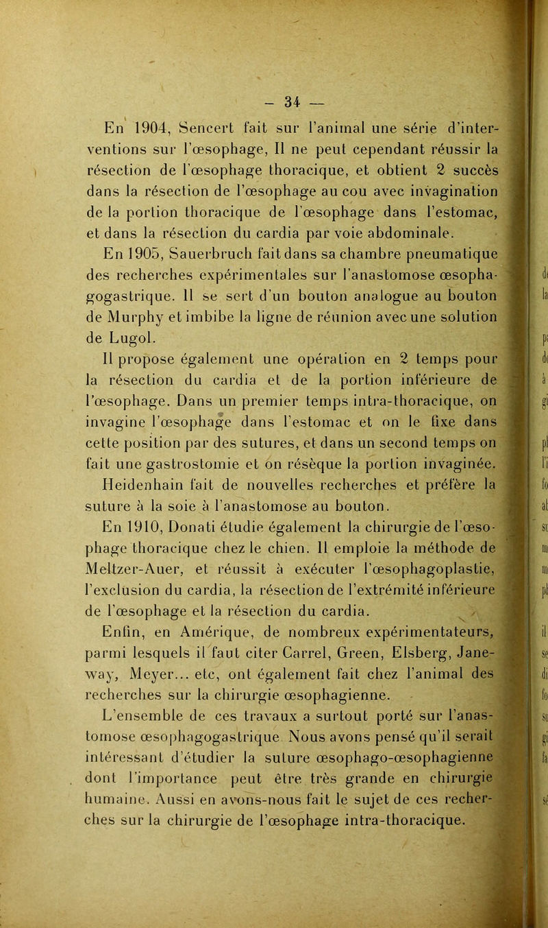 En 1904, Sencert fait sur l’animal une série d’inter- ventions sur l’œsophage, Il ne peut cependant réussir la résection de l’œsophage thoracique, et obtient 2 succès dans la résection de l’œsophage au cou avec invagination de la portion thoracique de l’œsophage dans l’estomac, et dans la résection du cardia par voie abdominale. En 1905, Sauerbruch fait dans sa chambre pneumatique des recherches expérimentales sur l’anastomose œsopha- gogastrique. 11 se sert d’un bouton analogue au bouton de Murphy et imbibe la ligne de réunion avec une solution de Lugol. 11 propose également une opération en 2 temps pour la résection du cardia et de la portion inférieure de l’œsophage. Dans un premier temps intra-thoracique, on invaginé l’œsophage dans l’estomac et on le fixe dans cette position par des sutures, et dans un second temps on fait une gastrostomie et on résèque la portion invaginée. Heidenhain fait de nouvelles recherches et préfère la suture à la soie à l’anastomose au bouton. En 1910, Donati étudie également la chirurgie de l’œso- phage thoracique chez le chien. 11 emploie la méthode de Meltzer-Auer, et réussit à exécuter l’œsophagoplastie, l’exclusion du cardia, la résection de l’extrémité inférieure de l’œsophage et la résection du cardia. Enfin, en Amérique, de nombreux expérimentateurs, parmi lesquels il faut citer Carrel, Green, Elsberg, Jane- way, Meyer... etc, ont également fait chez l’animal des recherches sur la chirurgie œsophagienne. L’ensemble de ces travaux a surtout porté sur l’anas- tomose œsophagogastrique Nous avons pensé qu’il serait intéressant d’étudier la suture œsophago-œsophagienne dont l’importance peut être très grande en chirurgie humaine. Aussi en avmns-nous fait le sujet de ces recher- ches sur la chirurgie de l’œsophage intra-thoracique.