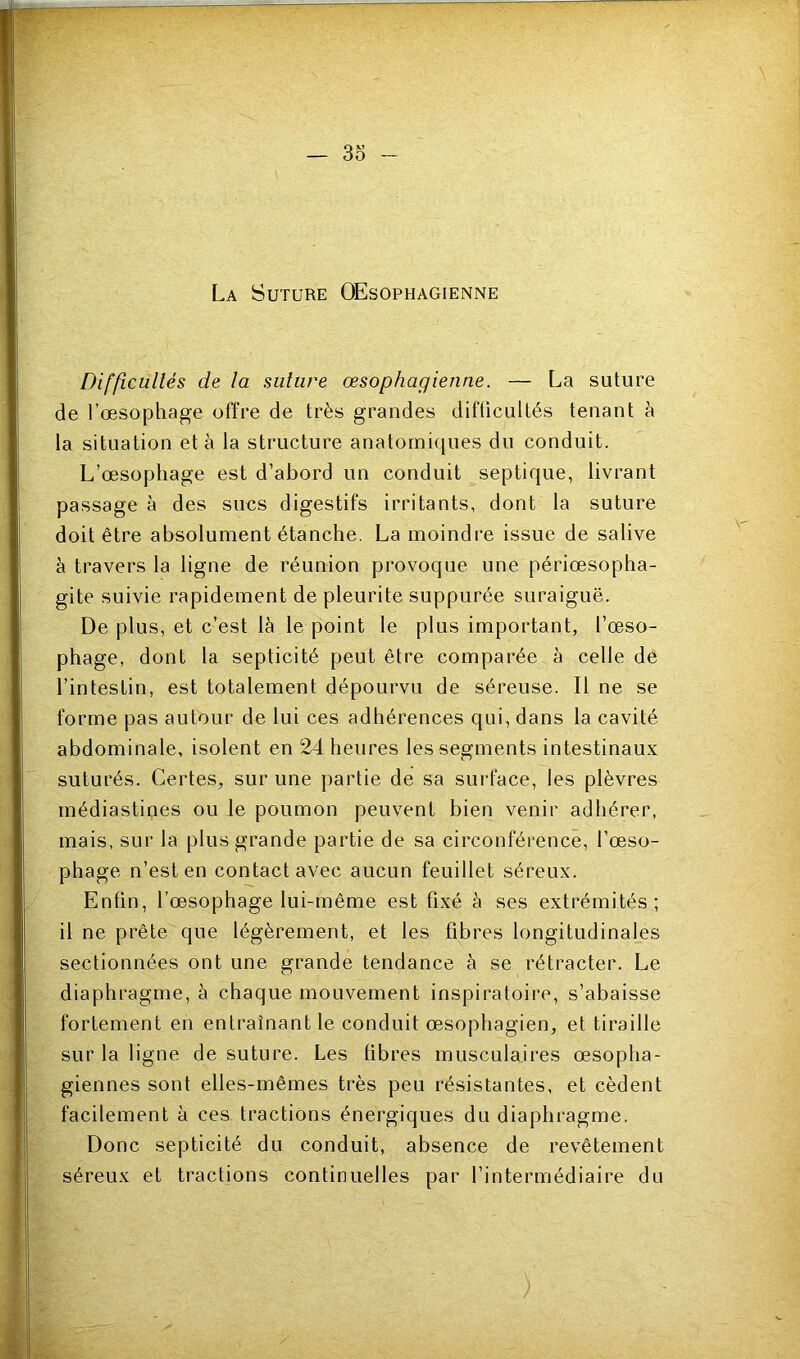 La Suture Œsophagienne Difficultés de la suture œsophagienne. — La suture de l’œsophage offre de très grandes difficultés tenant à la situation et à la structure anatorni([ues du conduit. L’œsophage est d’abord un conduit septique, livrant passage à des siœs digestifs irritants, dont la suture doit être absolument étanche. La moindre issue de salive à travers la ligne de réunion provoque une périœsopha- gite suivie rapidement de pleurite suppurée suraiguë. De plus, et c’est là le point le plus important, l’œso- phage, dont la septicité peut être comparée à celle de l’intestin, est totalement dépourvu de séreuse. Il ne se forme pas autour de lui ces adhérences qui, dans la cavité abdominale, isolent en 24 heures les segments intestinaux suturés. Certes, sur une partie de sa sui'face, les plèvres médiastipes ou le poumon peuvent bien venir adhérer, mais, sur la plus grande partie de sa circonférence, l’œso- phage n’est en contact avec aucun feuillet séreux. Enfin, l’œsophage lui-même est fixé à ses extrémités; il ne prête que légèrement, et les fibres longitudinales sectionnées ont une grande tendance à se rétracter. Le diaphragme, à chaque mouvement inspiratoire, s’abaisse fortement en entraînant le conduit œsophagien, et tiraille sur la ligne de suture. Les fibres musculaires œsopha- giennes sont elles-mêmes très peu résistantes, et cèdent facilement à ces tractions énergiques du diaphragme. Donc septicité du conduit, absence de revêtement séreux et tractions continuelles par l’intermédiaire du