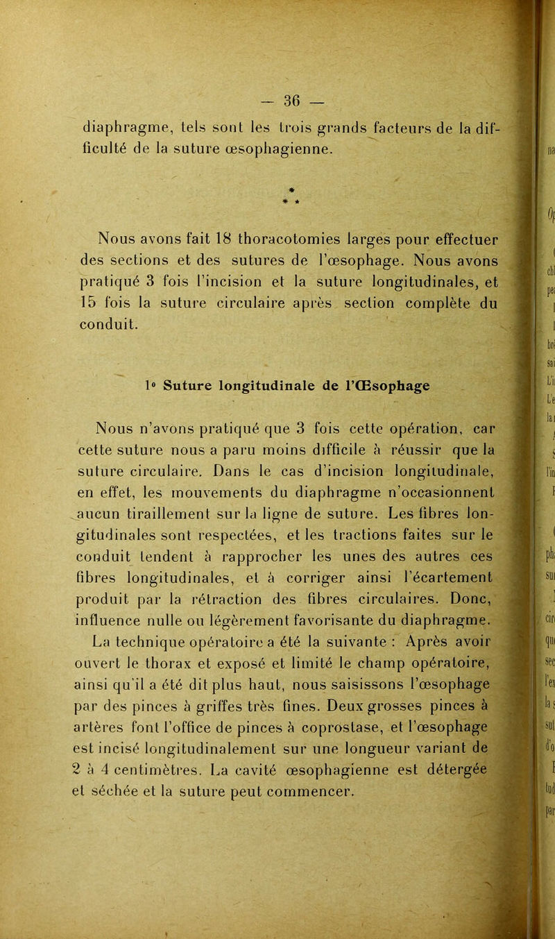 diaphragme, tels sont les trois grands facteurs de la dif- ficulté de la suture œsophagienne. * * * Nous avons fait 18 thoracotomies larges pour effectuer des sections et des sutures de l’œsophage. Nous avons pratiqué 3 fois l’incision et la suture longitudinales, et 15 fois la suture circulaire après section complète du conduit. 1® Suture longitudinale de l’Œsophage Nous n’avons pratiqué que 3 fois cette opération, car cette suture nous a paru moins difficile à réussir que la suture circulaire. Dans le cas d’incision longitudinale, en effet, les mouvements du diaphragme n’occasionnent .aucun tiraillement sur la ligne de suture. Les fibres lon- gitudinales sont respectées, et les tractions faites sur le conduit tendent à rapprocher les unes des autres ees fibres longitudinales, et à corriger ainsi l’écartement produit par la rétraction des fibres circulaires. Donc, influence nulle ou légèrement favorisante du diaphragme. La technique opératoire a été la suivante : Après avoir ouvert le thorax et exposé et limité le champ opératoire, ainsi qu’il a été dit plus haut, nous saisissons l’œsophage par des pinces à griffes très fines. Deux grosses pinces à artères font l’office de pinces à coprostase, et l’œsophage est incisé longitudinalement sur une longueur variant de 2 à 4 centimètres. La cavité œsophagienne est détergée et séchée et la suture peut commencer.