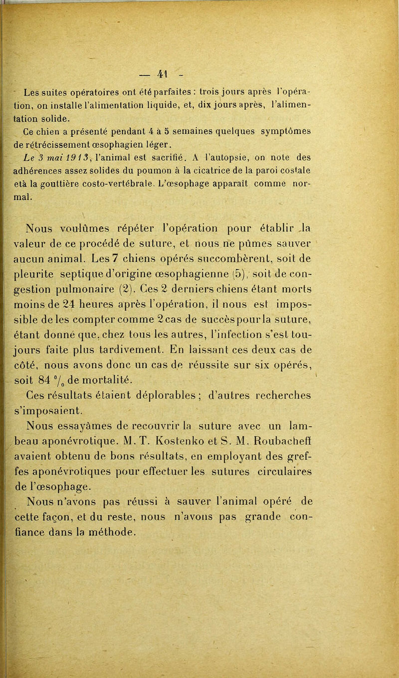 ■ Les suites opératoires ont été parfaites : trois jours après l'opéra- tion, on installe l’alimentation liquide, et, dix jours après, l’alimen- tation solide. Ce chien a présenté pendant 4 à 5 semaines quelques symptômes de rétrécissement œsophagien léger. Le 3 maf f 3, l’animal est sacrifié. A l’autopsie, on note des adhérences assez solides du poumon à la cicatrice de la paroi costale età la gouttière costo-vertébrale. L’œsophage apparaît comme nor- mal. Nous voulûmes répéter l’opération pour établir ,1a valeur de ce procédé de suture, et nous ne pûmes sauver aucun animal. Les 7 chiens opérés succombèrent, soit de pleurite septique d’origine œsophagienne (5), soit de con- gestion pulmonaire (2). Ces 2 derniers chiens étant morts moins de 24 heures après l’opération, il nous est impos- sible de les compter comme 2cas de succès pour la suture, étant donné que, chez tous les autres, l’infection s’est tou- jours faite plus tardivement. En laissant ces deux cas de côté, nous avons donc un cas de réussite sur six opérés, soit 84 7o de mortalité. Ces résultats étaient déplorables; d’autres recherches s’imposaient. Nous essayâmes de recouvrir la suture avec un lam- beau aponévrotique. M. T. Kostenko et S. M. Roubacheff avaient obtenu de bons résultats, en employant des gref- fes aponévrotiques pour effectuer les sutures circulaires de l’œsophage. Nous n’avons pas réussi à sauver l’animal opéré de cette façon, et du reste, nous n’avons pas grande con- fiance dans la méthode.