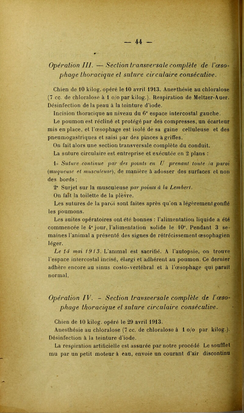 Opération III. —Section transversale complète de l’œso- ^ phage thoracique et suture circulaire consécutive. I Chien de 10 kilog. opéré le 10 avril 1913. Aneethésie au chloralose 1 (7 cc. de chloralose à 1 o/o par kilog.). Respiration de Meltzer-Auer. i Désinfection de la peau à la teinture d’iode. _ 1 Incision thoracique au niveau du 6' espace intercostal gauche. J Le poumon est récliné et protégé par des compresses, un écarteur 1 mis en place, et l’œsophage est isolé dé sa gaine celluleuse et des 1 pneumogastriques et saisi par des pinces à griffes. I On fait alors une section transversale complète du conduit. I La suture circulaire est entreprise et exécutée en 2 plans : I lo Suture continue par des points en ü prenant toute la paroi j {muqueuse et musculeuse), de manière à adosser des surfaces et non | des bords ; I 2“ Surjet sur la musculeuse par points à la Lembert. | On fait la toilette de la plèvre. 1 Les sutures de la paroi sont faites après qu’on a légèrement gonflé I les poumons. j Les suites opératoires ont été bonnes : l’alimentation liquide a été I commencée le 4“ jour, l’alimentation solide le 10®. Pendant 3 se- j maines l’animal a présenté des signes de rétrécissement œsophagien | léger. ) Le 14 mai 1913. L’animal est sacrifié. A l’autopsie, on trouve îj l’espace intercostal incisé, élargi et adhérent au poumon. Ce dernier adhère encore au sinus costo-vertébral et à l’œsophage qui parait j normal. ^ Opération IV. - Section transversale complète de lœso- 'J phage thoracique et suture circulaire consécutive. •<) Chien de 10 kilog. opéré le 29 avril 1913. •! Anesthésie au chloralose (7 cc. de chloralose à 1 o/o par kilog.). ' Désinfection à la teinture d'iode. i La respiration artificielle est assurée par notre procédé Le soufflet j mu par un petit moteur à eau, envoie un courant d’air discontinu S