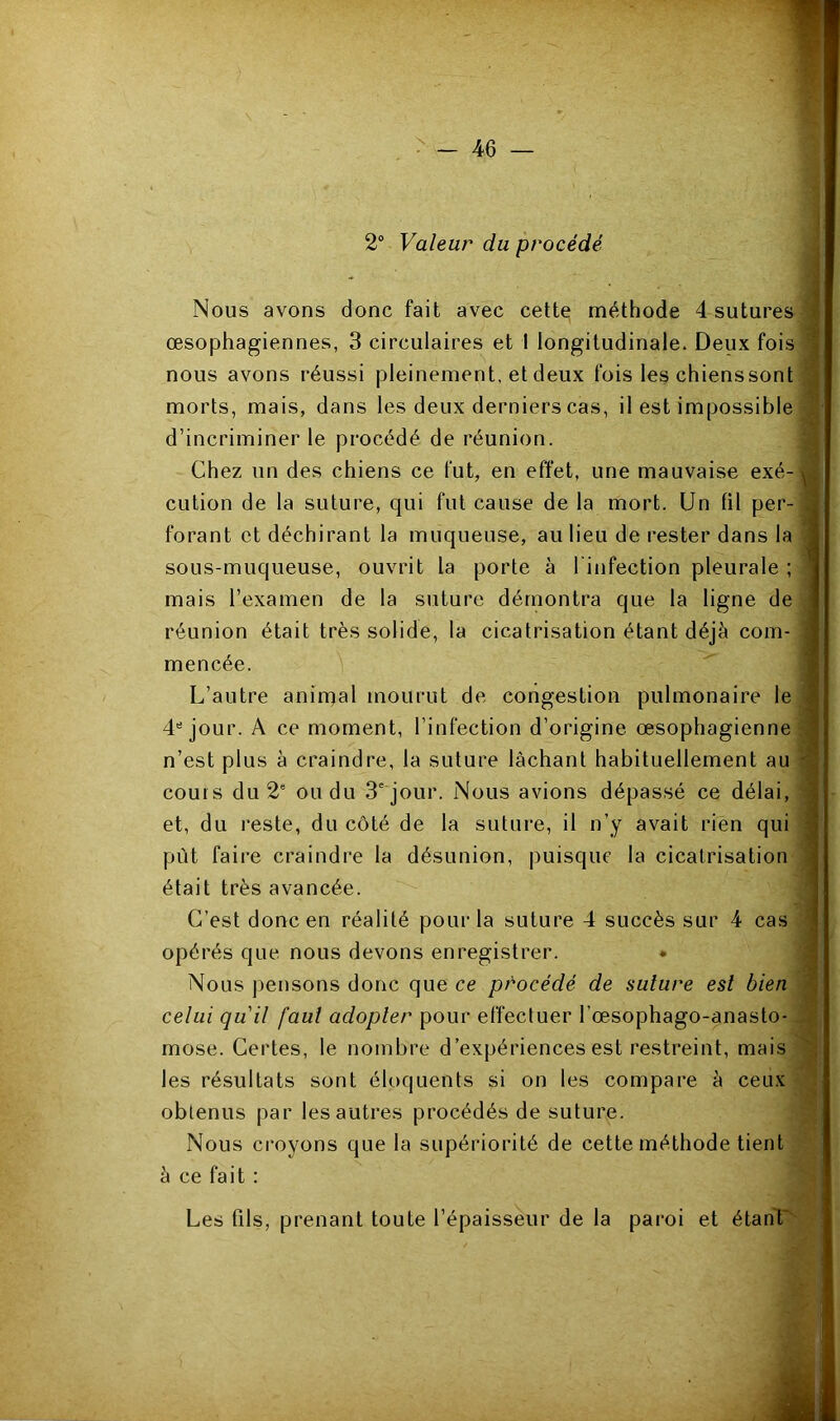 2“ Valeur du procédé Nous avons donc fait avec cette méthode 4 sutures ^ œsophagiennes, 3 circulaires et 1 longitudinale. Deux fois ^ nous avons réussi pleinement, et deux fois les chienssont morts, mais, dans les deux derniers cas, il est impossible '' d’incriminer le procédé de réunion. Chez un des chiens ce fut, en effet, une mauvaise exé- cution de la suture, qui fut cause de la mort. Un fil per- forant et déchirant la muqueuse, au lieu de rester dans la sous-muqueuse, ouvrit la porte à l’infection pleurale ; mais l’examen de la suture démontra que la ligne de réunion était très solide, la cicatrisation étant déjà com- mencée. L’autre animal mourut de congestion pulmonaire le 4“ jour. A ce moment, l’infection d’origine œsophagienne n’est plus à craindre, la suture lâchant habituellement au cours du 2“ ou du 3' jour. Nous avions dépassé ce délai, et, du reste, du côté de la suture, il n’y avait rien qui put faire craindre la désunion, puisque la cicatrisation était très avancée. C’est donc en réalité pour la suture 4 succès sur 4 cas opérés que nous devons enregistrer. • Nous pensons donc que ce procédé de suture est bien mose. Certes, le nombre d’expériences est restreint, mais les résultats sont éloquents si on les compare à ceux obtenus par lesauti’es procédés de suture. Nous croyons que la supériorité de cette méthode tient à ce fait : Les fils, prenant toute l’épaisseur de la pai’oi et étant''