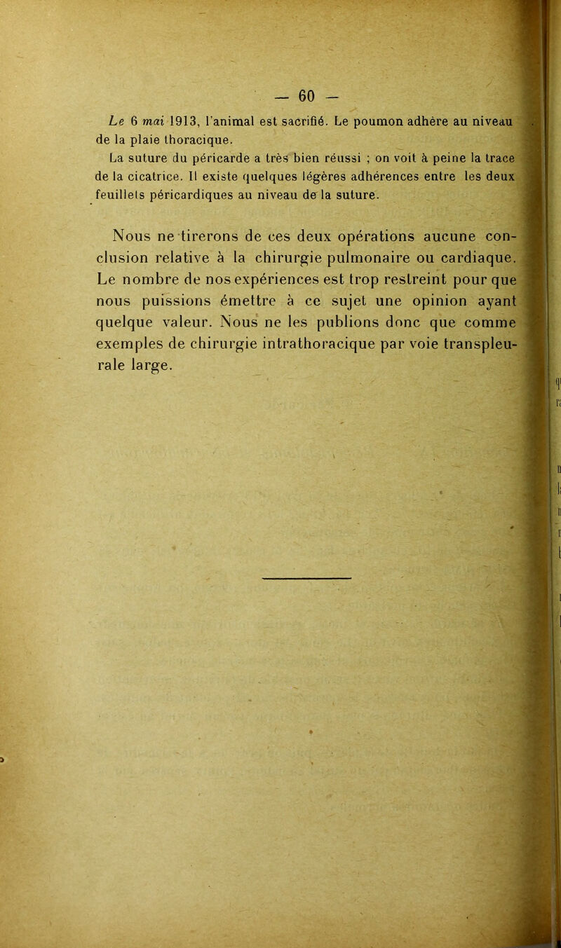 Le 6 mai 1913, l’animal est sacrifié. Le poumon adhère au niveau de la plaie thoracique. La suture du péricarde a très bien réussi ; on voit à peine la trace de la cicatrice. Il existe quelques légères adhérences entre les deux feuillets péricardiques au niveau derla suture. Nous ne tirerons de ces deux opérations aucune con- clusion relative à la chirurgie pulmonaire ou cardiaque. Le nombre de nos expériences est trop restreint pour que nous puissions émettre à ce sujet une opinion ayant quelque valeur. Nous ne les publions donc que comme exemples de chirurgie intrathoracique par voie transpleu- rale large.