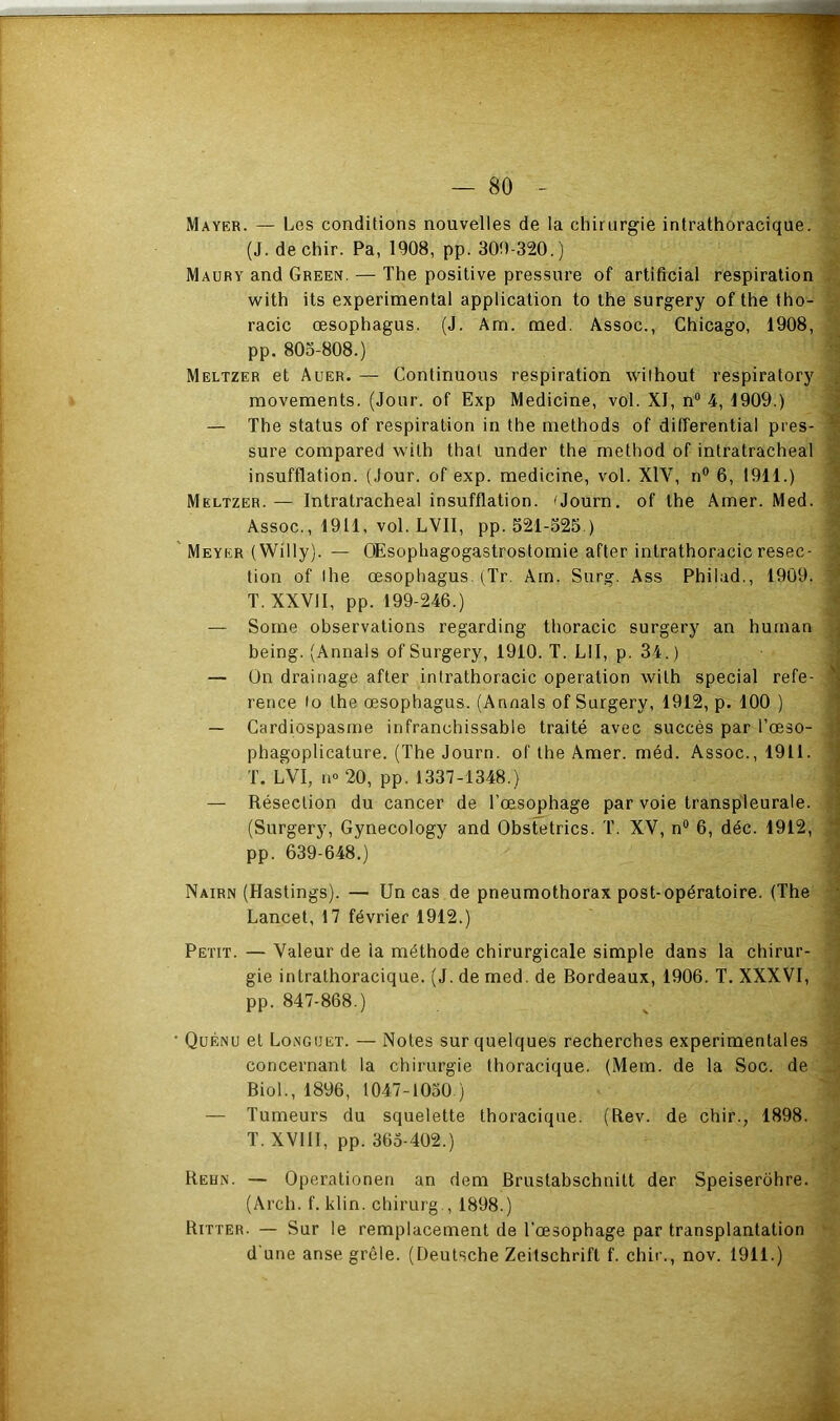 Mayer. — Les conditions nouvelles de la chirurgie intrathoracique. (J. de chir. Pa, 1908, pp. 309-320.) Maury and Green. — The positive pressure of artificial respiration with its experimental application to the surgery of the tho- racic œsophagus. (J. Am. med. Assoc., Chicago, 1908, pp. 803-808.) Meltzer et Auer. — Continuons respiration wilhout respiratory movements. (Jour, of Exp Medicine, vol. XI, n® 4, 1909.) — The status of respiration in the methods of ditferential pres- sure compared with thaï under the method of inlratracheal insufflation. (.Jour, of exp. medicine, vol. XlV, n® 6, 1911.) Meltzer. — Intratracheal insufflation. 'Journ. of the Amer. Med. Assoc., 1911, vol. LVII, pp. 521-325 ) Meyer (Willy). — OEsophagogastrostomie after intrathoracic resec- tion of ihe œsophagus. (^Tr. Am. Surg. Ass Philad., 1909. T. XXVII, pp. 199-246.) — Some observations regarding thoracic surgery an hurnan being. (Annals of Surgery, 1910. T. LU, p. 34.) — On drainage after intrathoracic operation with spécial refe- rence lo the œsophagus. (Annals of Surgery, 1912, p. 100 ) —- Cardiospasine infranchissable traité avec succès par l’œso- phagoplicature. (The Journ. of the Amer. méd. Assoc., 1911. T. LVI, no 20, pp. 1337-1348.) — Résection du cancer de l’œsophage par voie transpleurale. (Surgery, Gynecology and Obstetrics. T. XV, n® 6, déc. 1912, pp. 639-648.) Nairn (Hastings). — Un cas de pneumothorax post-opératoire. (The Lancet, 17 février 1912.) Petit. — Valeur de la méthode chirurgicale simple dans la chirur- gie intrathoracique. (J. de med. de Bordeaux, 1906. T. XXXVl, pp. 847-868.) Qüenu et Longuet. — Notes sur quelques recherches experimentales concernant la chirurgie thoracique. (Mem. de la Soc. de Biol., 1896, 1047-1030 ) — Tumeurs du squelette thoracique. (Rev. de chir., 1898. T. XVllI, pp. 363-402.) Reun. — Operationen an dem Brustabschnitt der Speiserohre. (Arch. f. klin. chirurg., 1898.) Ritter. — Sur le remplacement de l’œsophage par transplantation