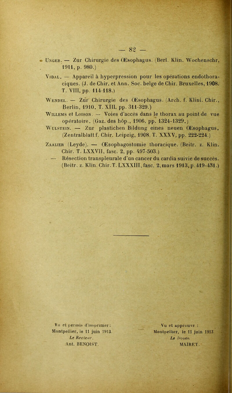 • ÜNGEB. — Zur Chirurgie des OEsophagus. (Berl. Klin. Wochenschr, 1911, p. 980.) Vidal. — Appareil à hyperpression pour les opérations endothora- ciques. (J. de Chir. et Ann. Soc. belge de Chir. Bruxelles, 1908. T. VIII, pp, 114-118.) Wendel. — Ziir Chirurgie des OEsophagus. (Arch. f. Klini. Chir., Berlin, 1910. T. XIII, pp. 311-329.) WiLLEMs et Loison. — Voies d’accès dans le thorax au point de vue opératoire. (Gaz, des hôp., 1906, pp. 1324-1329.) W^ULSTEiN. — Zur plastichen Bildung eines neuen OEsophagus. (Zentralblattf. Chir. Leipzig, 1908. T. XXXV, pp. 222-224.) Zaaijer (Leyde). — Œsophagostomie thoracique. (Beitr. z. Klin. Chir. T. LXXVII, fasc. 2, pp. 497-503.) — Résection transpleurale d’un cancer du cardia suivie de succès. (Beitr. z. Klin. Chir. T. LXXXIII, fasc. 2, mars 1913, p. 419-431.) Vil et permis d’imprimer: Montpellier, le 11 juin 1913. Le Recteur. Ant. BENOIST. Vu et approuvé : .Montpellier, le 11 juin 1913 Le houen MAIRET.