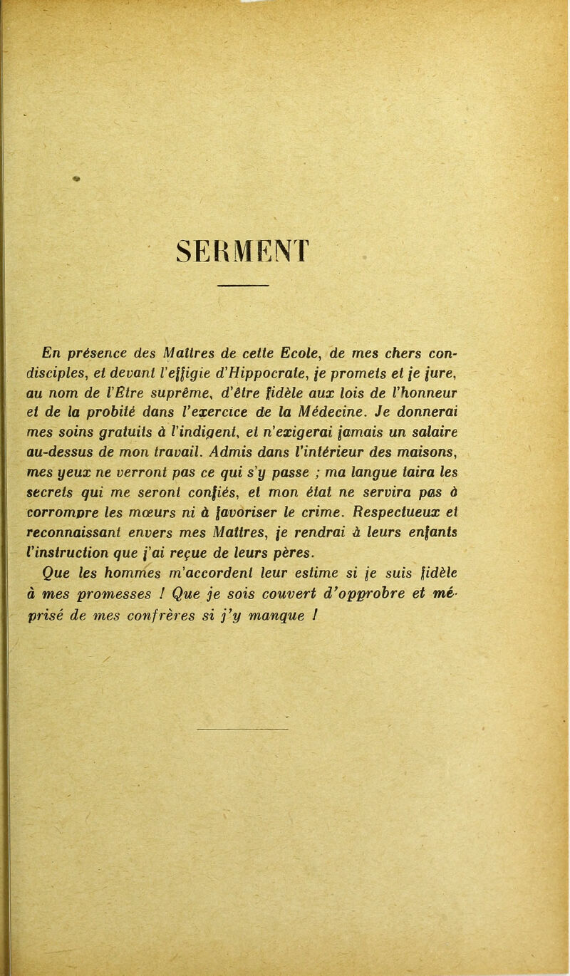 SERMENT En présence des Maîtres de cette Ecole, de mes chers con- disciples, et devant l’efligie d’Hippocrate, /e promets et je (are, au nom de l'Etre suprême, d'être fidèle aux lois de l'honneur et de la probité dans Vexercice de la Médecine. Je donnerai mes soins gratuits à l'indigent, et n'exigerai famais un salaire au-dessus de mon travail. Admis dans l'intérieur des maisons, mes yeux ne verront pas ce qui s'y passe ; ma langue taira les secrets qui me seront confiés, et mon état ne servira pas à corrompre les mœurs ni à favoriser le crime. Respectueux et reconnaissant envers mes Maîtres, \e rendrai à leurs enfants l'instruction que fai reçue de leurs pères. Que les hommes m'accordent leur estime si je suis fidèle à mes promesses ! Que je sois couvert d’opprobre et mé- prisé de mes confrères si j’y manque I