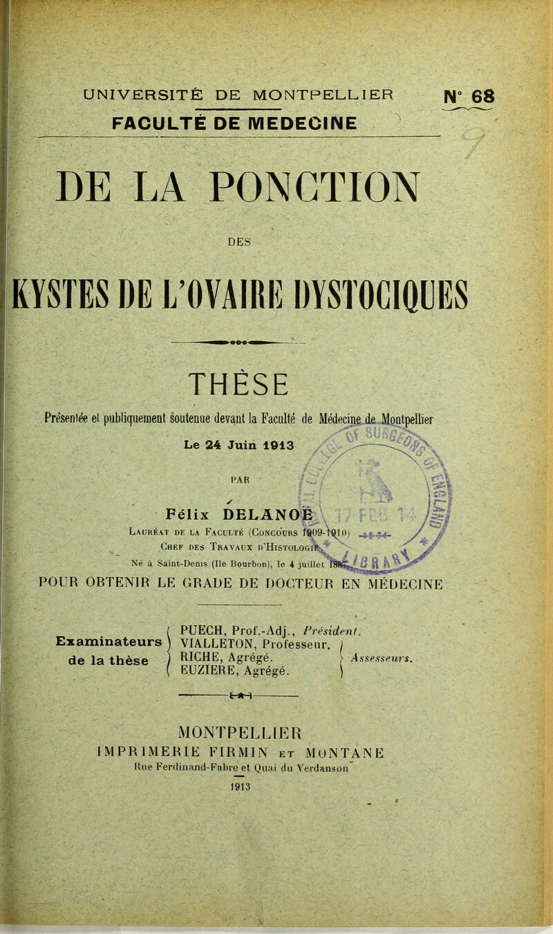 FACULTE DE MEDECINE N DE LA PONCTION DES KYSTES DE L’OVAIRE DYSTOCIQUES THÈSE Présentée et publiquement soutenue devant la Faculté de Médecine de Montpellier Le 24 Juin 1913 LA R Félix DELANOE \ Lauréat de la Faculté (Concours îfi09-t0l0) Chef des Travaux d'Histologi'e v^ii r, r ucj o 1 n rv >AUA U niSlULUülG Né à Saint-Denis (Ile Bourbon), le K juillet îtàL ' d il v\ ler. A S POUR OBTENIR LE GRADE DE DOCTEUR EN MÉDECINE , PUECH, Prof. - Ad j., Président. Examinateurs ) VIALLETON, Professeur. J RICHE, Agrégé. [ Assesseurs. EUZIERE, Agrégé. ) de la thèse -HH- MONTPELLIER IMPRIMERIE FIRMIN et MüNTANE Rue Ferdinand-Fabre et Quai du Verdanson