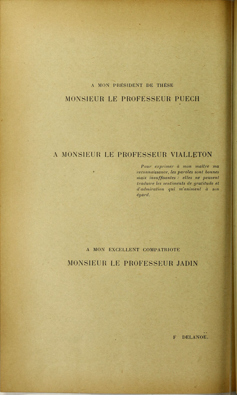 A MON PRÉSIDENT DE THÈSE MONSIEUR LE PROFESSEUR PUECH A MONSIEUR LE PROFESSEUR VIALLRTON Pour exprimer à mon maître ma reconnaissance, les paroles sont bonnes mais insuffisantes : elles ne peuvent traduire les sentiments de gratitude et d'admiration qui m’animent à son égard. A MON EXCELLENT COMPATRIOTE MONSIEUR LE PROFESSEUR JADIN